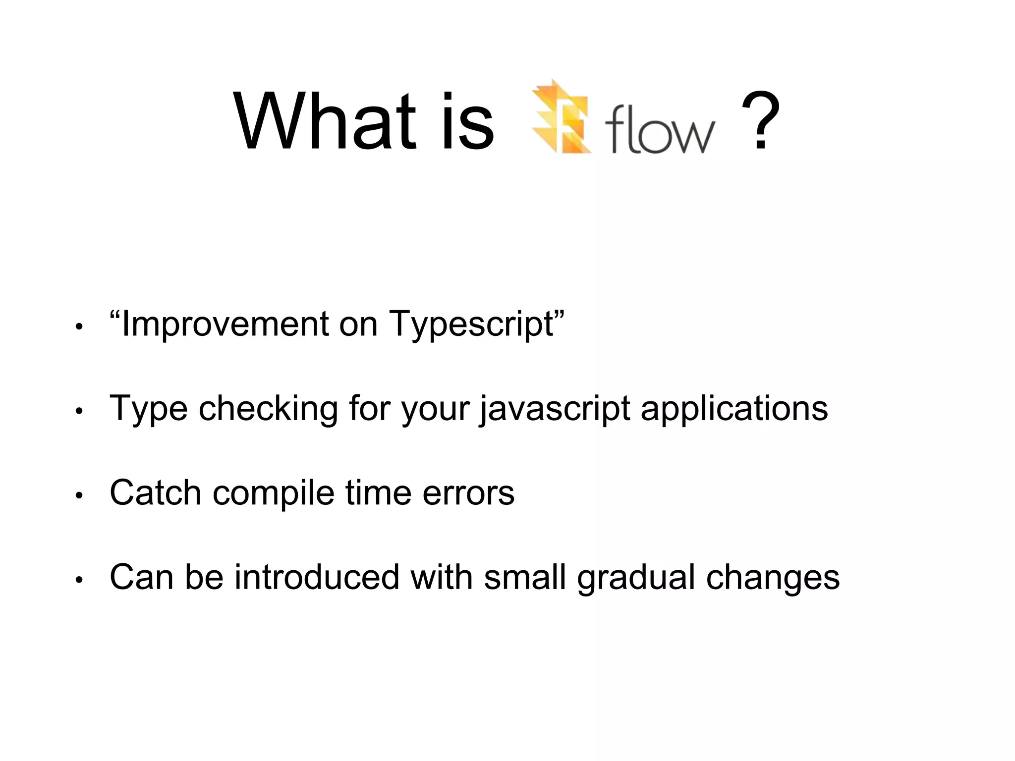 What is ? • “Improvement on Typescript” • Type checking for your javascript applications • Catch compile time errors • Can be introduced with small gradual changes 