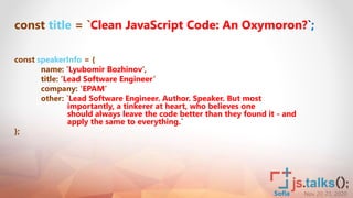Nov 20-21, 2020Sofia
const title = `Clean JavaScript Code: An Oxymoron?`;
const speakerInfo = {
name: ’Lyubomir Bozhinov’,
title: ‘Lead Software Engineer’
company: ‘EPAM’
other: `Lead Software Engineer. Author. Speaker. But most
importantly, a tinkerer at heart, who believes one
should always leave the code better than they found it - and
apply the same to everything.`
};
 