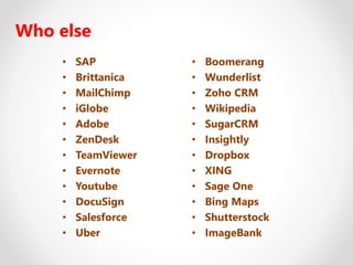 Who else
• SAP
• Brittanica
• MailChimp
• iGlobe
• Adobe
• ZenDesk
• TeamViewer
• Evernote
• Youtube
• DocuSign
• Salesforce
• Uber
• Boomerang
• Wunderlist
• Zoho CRM
• Wikipedia
• SugarCRM
• Insightly
• Dropbox
• XING
• Sage One
• Bing Maps
• Shutterstock
• ImageBank
 