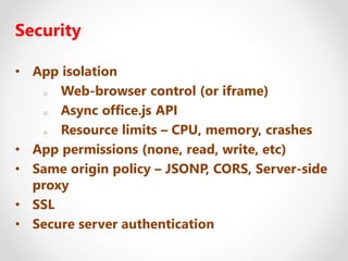 Security
• App isolation
o Web-browser control (or iframe)
o Async office.js API
o Resource limits – CPU, memory, crashes
• App permissions (none, read, write, etc)
• Same origin policy – JSONP, CORS, Server-side
proxy
• SSL
• Secure server authentication
 