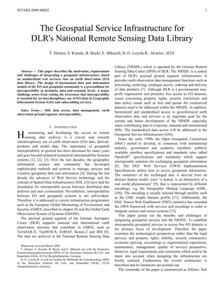 JSTARS-2009-00042 1
The Geospatial Service Infrastructure for
DLR's National Remote Sensing Data Library
T. Heinen, S. Kiemle, B. Buckl, E. Mikusch, D. G. Loyola R., Member, IEEE
Abstract — This paper describes the motivation, requirements
and challenges of integrating a geospatial infrastructure, based
on standardized web services, into an earth observation (EO)
data library. The design of harmonized data and information
models of the EO and geospatial community is a precondition for
interoperability at metadata, data and semantic levels. A major
challenge arises from raising the awareness that interoperability
is essential for an interdisciplinary use of EO data in Geographic
Information System (GIS) and value-adding services.
Index Terms— SDI, data access, data management, earth
observation ground segment, interoperability.
I. INTRODUCTION
armonizing and facilitating the access to remote
sensing data archives is a crucial step towards
interdisciplinary use of earth observation (EO) data, derived-
products and model data. The importance of geospatial
interoperability in general has been discussed for many years
and goes beyond technical/syntactical interoperability between
systems [1], [2], [3]. Over the last decades, the geographic
information science and community has developed
sophisticated methods and systems to manage, process and
visualise geospatial data and information [4]. During the last
decade the advances of Web Service technology and the
concept of Spatial Data Infrastructures (SDI, [5]) have laid the
foundation for interoperable access between distributed data
archives and user communities. Nevertheless, interoperability
between EO and geospatial systems is not self-evident.
Therefore it is addressed in current infrastructure programmes
such as the European Global Monitoring of Environment and
Security (GMES, described in chapter II) and the Global Earth
Observation System of Systems (GEOSS).
The payload ground segment of the German Aerospace
Center (DLR) supports national and international earth
observation missions that contribute to GMES, such as
TerraSAR-X, TanDEM-X, EnMAP, Ikonos-2 and IRS [6].
The data are archived in the National Remote Sensing Data
Library (NRSDL) which is operated by the German Remote
Sensing Data Center (DFD) of DLR. The NRSDL is a central
part of DLR's payload ground segment infrastructure. It
provides earth observation data management functions such as
processing, archiving, catalogue access, ordering and delivery
of data products
Manuscript received March 2009.
T. Heinen, S. Kiemle, B. Buckl, and E. Mikusch are with the Deutsches
Fernerkundungsdatenzentrum (DFD) of the Deutsches Zentrum für Luft- und
Raumfahrt (DLR), 82234 Oberpfaffenhofen, Germany.
D. G. Loyola R. is with the Institut für Methodik der Fernerkundung (IMF)
of the Deutsches Zentrum für Luft- und Raumfahrt (DLR), 82234
Oberpfaffenhofen, Germany.
[7]. Although DLR is a governmental non-
profit organisation and promotes free access to EO datasets,
issues concerning property rights, security restrictions and
data policy issues such as fees and quotas for commercial
datasets need to be addressed within the NRSDL. In addition,
harmonized and standardised access to georeferenced earth
observation data and services is an important goal for the
current and future development of the NRSDL especially
when contributing data to corporate, national and international
SDIs. The standardized data access will be addressed in the
Geospatial Service Infrastructure (GSI).
Since the early 1990s the Open Geospatial Consortium
(OGC) started to develop, in consensus with international
industry, government and academic members, publicly
available interface specifications and standards (also called
OpenGIS®
specifications and standards) which support
interoperable solutions for exchanging geospatial information
[8]. The OGC Web Services (OWS) Implementation
Specifications define how to access geospatial information.
The semantics of the exchanged data is derived from an
abstract feature model, were “a feature is an abstraction of a
real world phenomenon” [9], that is represented by different
encodings, e.g. the Geographic Markup Language (GML,
[10]). The encoding is usually tailored through profiles such
as the GML simple features profile [11]. Additionally, the
OGC Sensor Web Enablement (SWE) initiative has extended
the OWS framework with services and encodings in order to
integrate sensors and sensor-systems [12].
This paper points out the benefits and challenges of
integrating geospatial services into the NRSDL. To establish
interoperable geospatial services to access free EO datasets is
the primary focus of development. Therefore the paper
examines the technological perspectives rather than the legal
(privacy and property rights, liability, security constraints),
economic (pricing, accounting) or organizational (operations,
maintenance, management, quality of service) perspective.
However, legal requirements and constraints which need to be
taken into account when designing the infrastructure are
briefly outlined. Furthermore the overall architecture is
described and its limitations are pointed out.
The remainder of the paper is summarized as follows: first
H
 