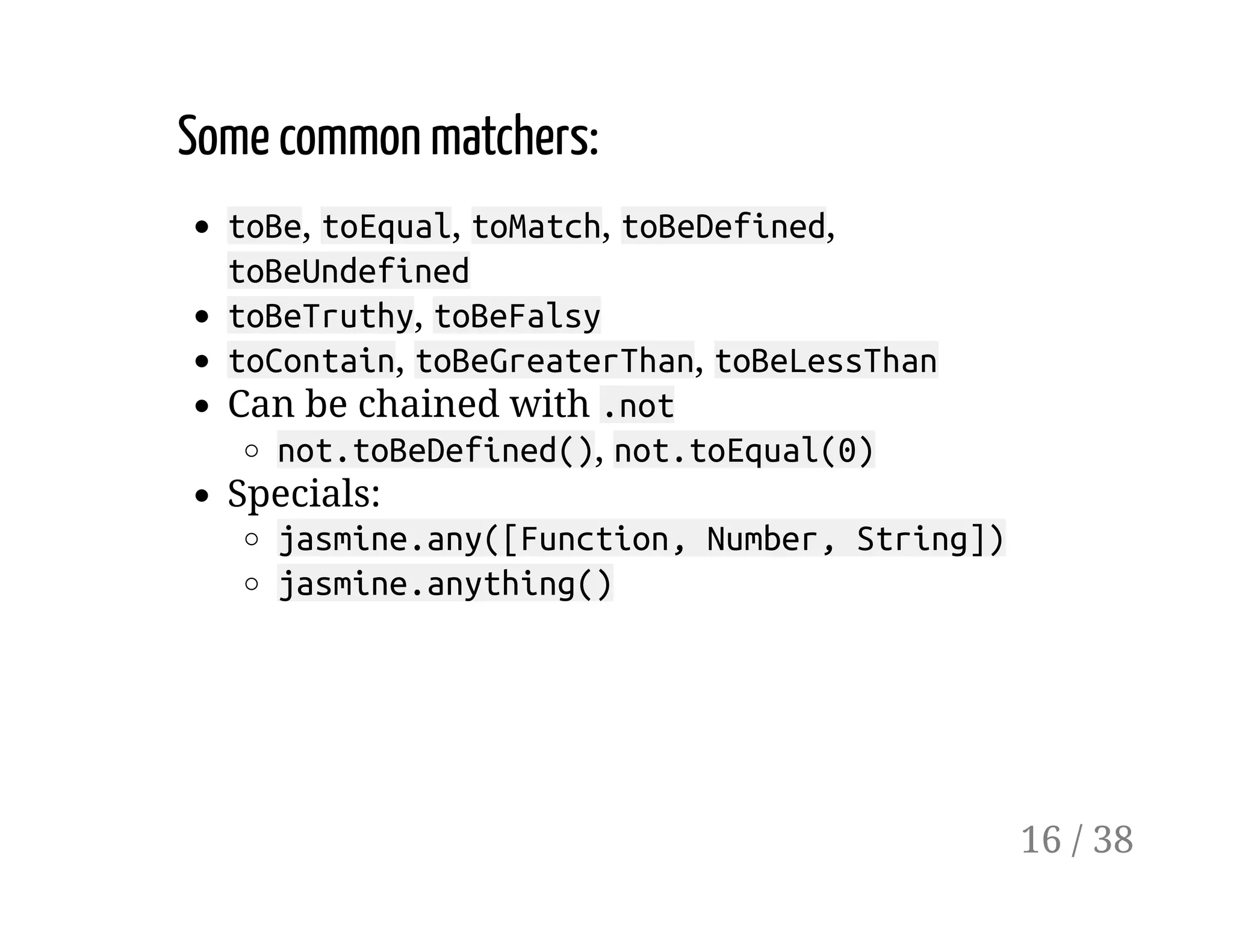 Some common matchers:
toBe, toEqual, toMatch, toBeDefined,
toBeUndefined
toBeTruthy, toBeFalsy
toContain, toBeGreaterThan, toBeLessThan
Can be chained with .not
not.toBeDefined(), not.toEqual(0)
Specials:
jasmine.any([Function, Number, String])
jasmine.anything()
16 / 38
 