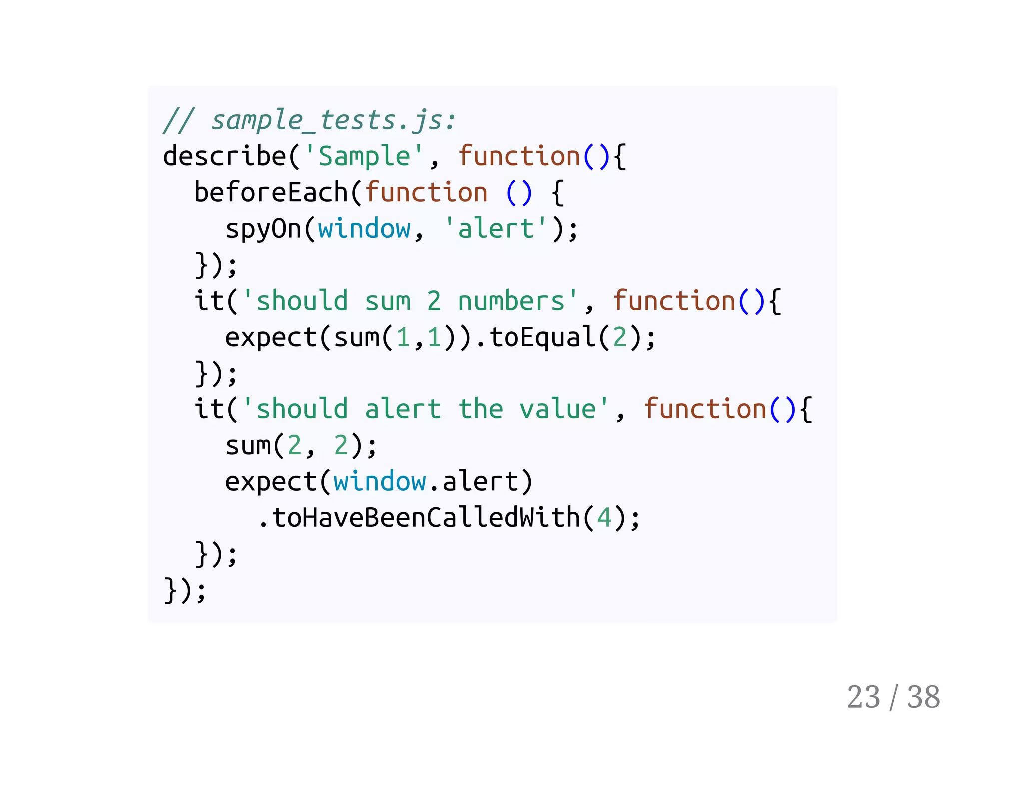 // sample_tests.js:
describe('Sample', function(){
beforeEach(function () {
spyOn(window, 'alert');
});
it('should sum 2 numbers', function(){
expect(sum(1,1)).toEqual(2);
});
it('should alert the value', function(){
sum(2, 2);
expect(window.alert)
.toHaveBeenCalledWith(4);
});
});
23 / 38
 