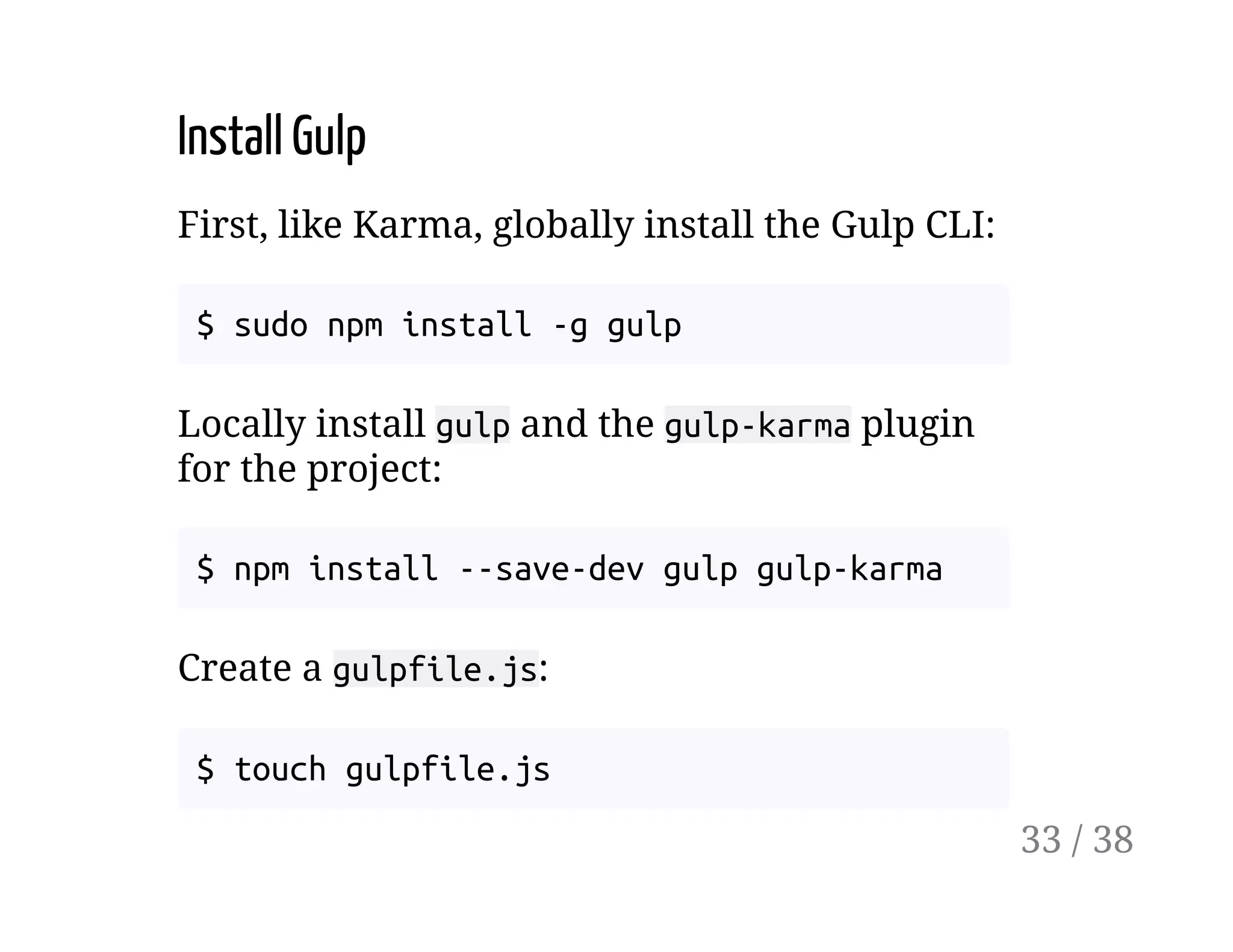 Install Gulp
First, like Karma, globally install the Gulp CLI:
$ sudo npm install -g gulp
Locally install gulp and the gulp-karma plugin
for the project:
$ npm install --save-dev gulp gulp-karma
Create a gulpfile.js:
$ touch gulpfile.js
33 / 38
 
