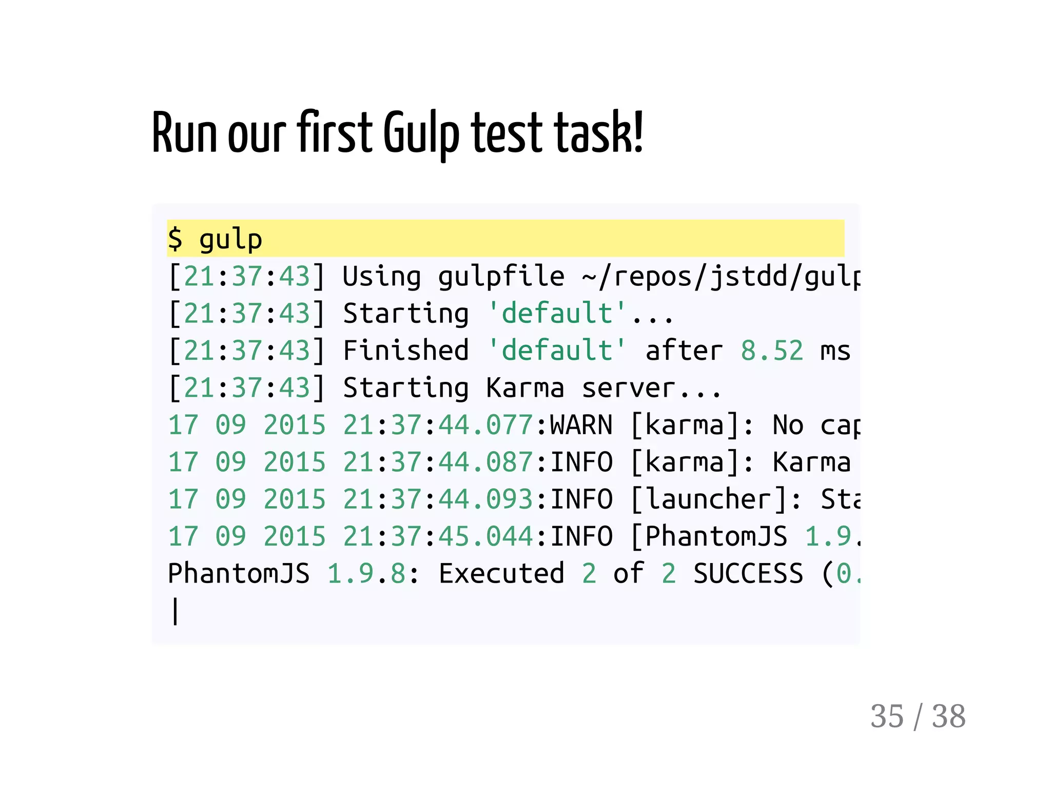 Run our first Gulp test task!
$ gulp
[21:37:43] Using gulpfile ~/repos/jstdd/gulpfile.js
[21:37:43] Starting 'default'...
[21:37:43] Finished 'default' after 8.52 ms
[21:37:43] Starting Karma server...
17 09 2015 21:37:44.077:WARN [karma]: No captured browse
17 09 2015 21:37:44.087:INFO [karma]: Karma v0.
17 09 2015 21:37:44.093:INFO [launcher]: Starting browse
17 09 2015 21:37:45.044:INFO [PhantomJS 1.9.
PhantomJS 1.9.8: Executed 2 of 2 SUCCESS (0.003
|
35 / 38
 