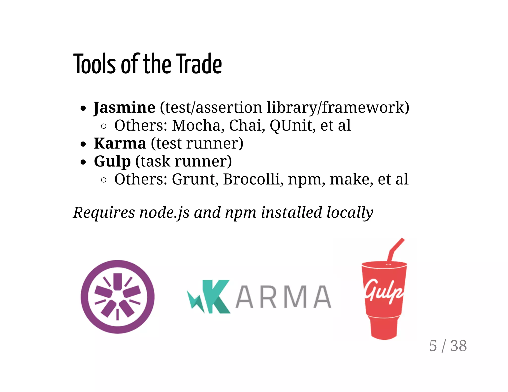 Tools of the Trade
Jasmine (test/assertion library/framework)
Others: Mocha, Chai, QUnit, et al
Karma (test runner)
Gulp (task runner)
Others: Grunt, Brocolli, npm, make, et al
Requires node.js and npm installed locally
5 / 38
 