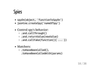 Spies
spyOn(object, 'functionToSpyOn')
jasmine.createSpy('nameOfSpy')
Control spy's behavior:
.and.callThrough()
.and.returnValue(newValue)
.and.callFake(function(){ ... })
Matchers:
.toHaveBeenCalled(),
.toHaveBeenCalledWith(params)
18 / 38
 