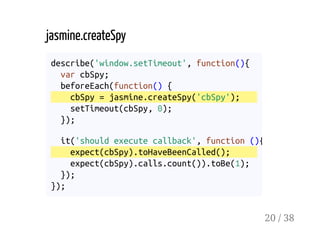 jasmine.createSpy
describe('window.setTimeout', function(){
var cbSpy;
beforeEach(function() {
cbSpy = jasmine.createSpy('cbSpy');
setTimeout(cbSpy, 0);
});
it('should execute callback', function (){
expect(cbSpy).toHaveBeenCalled();
expect(cbSpy).calls.count()).toBe(1);
});
});
20 / 38
 