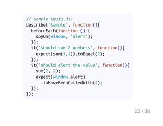 // sample_tests.js:
describe('Sample', function(){
beforeEach(function () {
spyOn(window, 'alert');
});
it('should sum 2 numbers', function(){
expect(sum(1,1)).toEqual(2);
});
it('should alert the value', function(){
sum(2, 2);
expect(window.alert)
.toHaveBeenCalledWith(4);
});
});
23 / 38
 