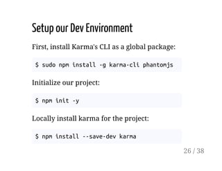 Setup our Dev Environment
First, install Karma's CLI as a global package:
$ sudo npm install -g karma-cli phantomjs
Initialize our project:
$ npm init -y
Locally install karma for the project:
$ npm install --save-dev karma
26 / 38
 