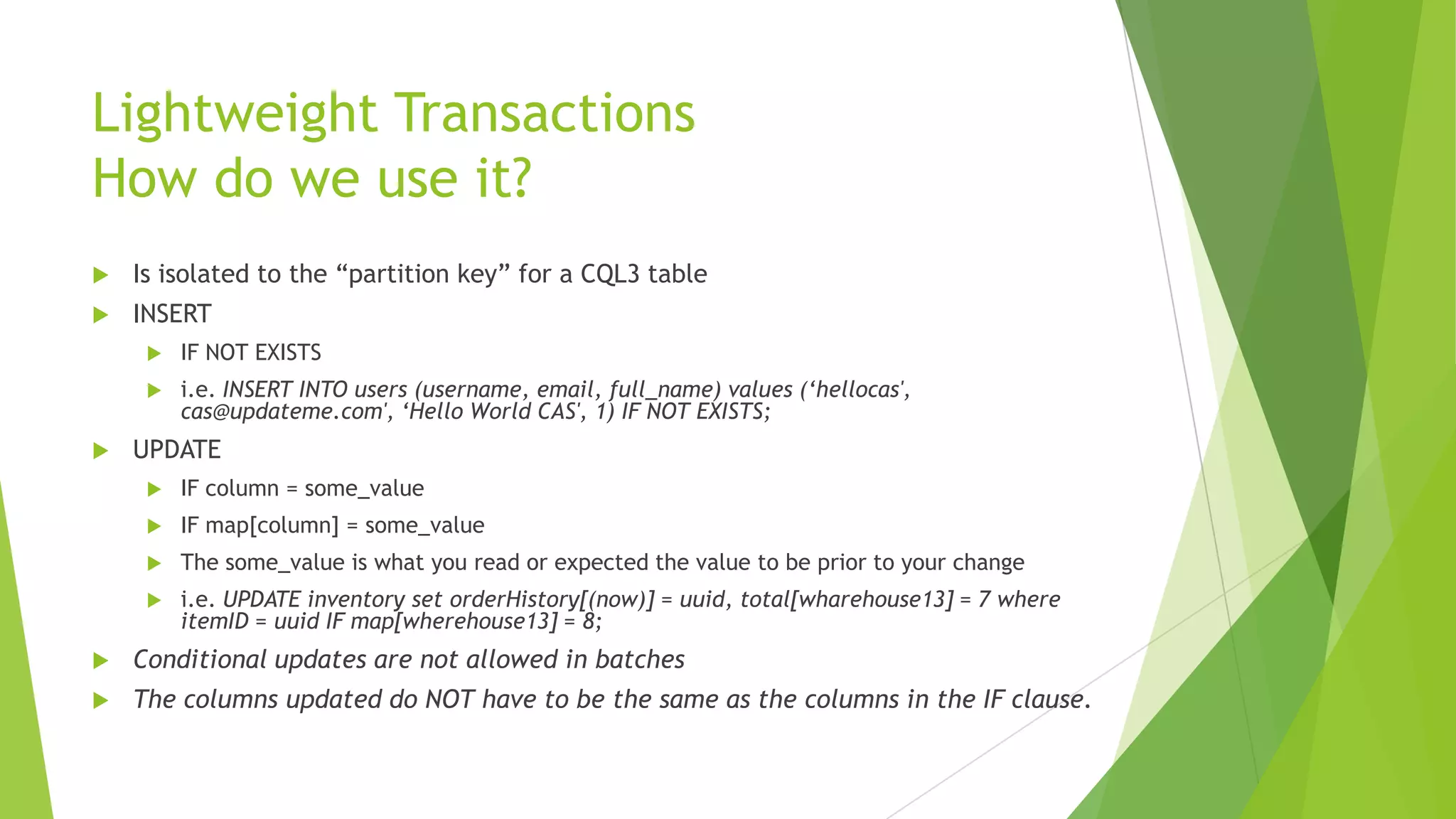 Lightweight Transactions
How do we use it?
 Is isolated to the &ldquo;partition key&rdquo; for a CQL3 table
 INSERT
 IF NOT EXISTS
 i.e. INSERT INTO users (username, email, full_name) values (&lsquo;hellocas',
cas@updateme.com', &lsquo;Hello World CAS', 1) IF NOT EXISTS;
 UPDATE
 IF column = some_value
 IF map[column] = some_value
 The some_value is what you read or expected the value to be prior to your change
 i.e. UPDATE inventory set orderHistory[(now)] = uuid, total[wharehouse13] = 7 where
itemID = uuid IF map[wherehouse13] = 8;
 Conditional updates are not allowed in batches
 The columns updated do NOT have to be the same as the columns in the IF clause.
 