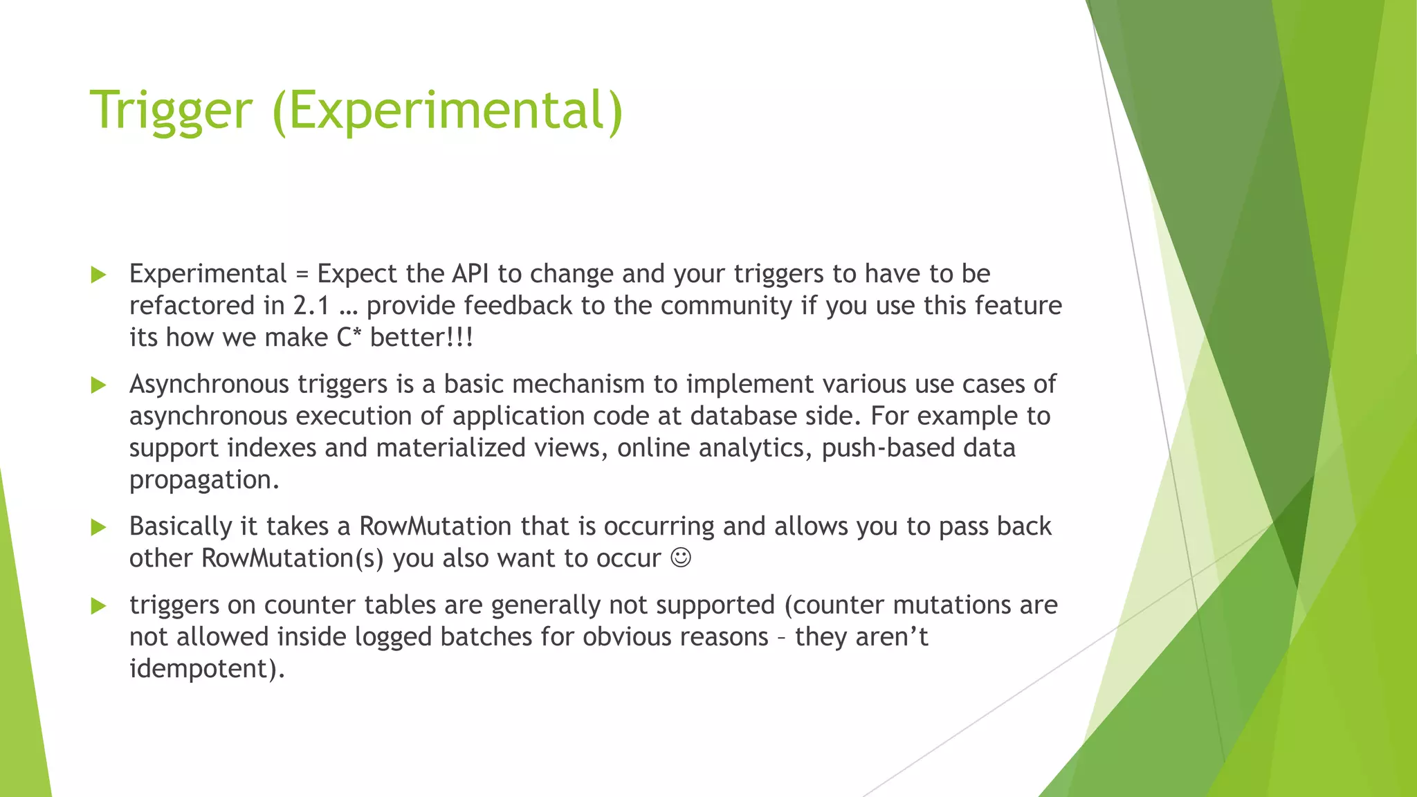 Trigger (Experimental)
 Experimental = Expect the API to change and your triggers to have to be
refactored in 2.1 &hellip; provide feedback to the community if you use this feature
its how we make C* better!!!
 Asynchronous triggers is a basic mechanism to implement various use cases of
asynchronous execution of application code at database side. For example to
support indexes and materialized views, online analytics, push-based data
propagation.
 Basically it takes a RowMutation that is occurring and allows you to pass back
other RowMutation(s) you also want to occur 
 triggers on counter tables are generally not supported (counter mutations are
not allowed inside logged batches for obvious reasons &ndash; they aren&rsquo;t
idempotent).
 