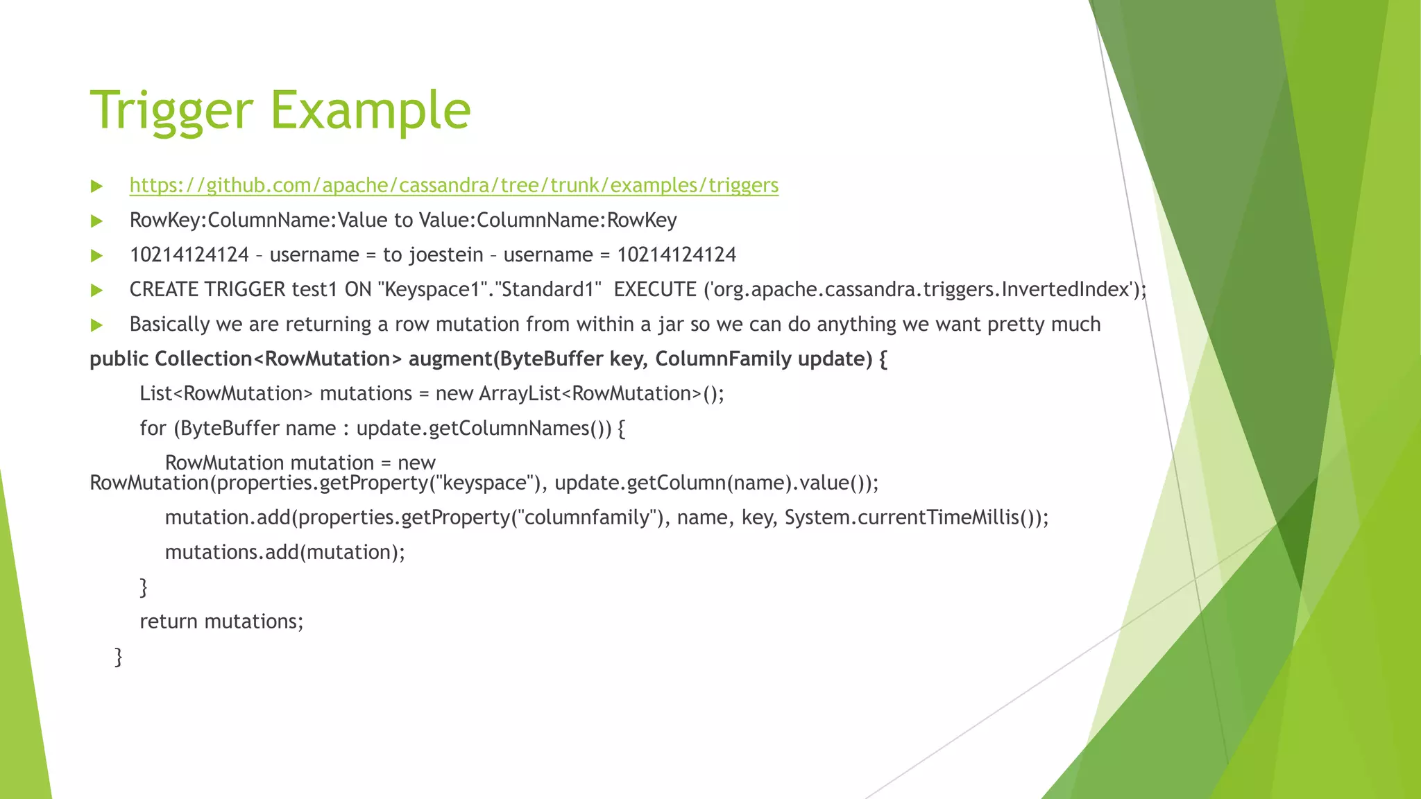 Trigger Example
 https://github.com/apache/cassandra/tree/trunk/examples/triggers
 RowKey:ColumnName:Value to Value:ColumnName:RowKey
 10214124124 &ndash; username = to joestein &ndash; username = 10214124124
 CREATE TRIGGER test1 ON "Keyspace1"."Standard1" EXECUTE ('org.apache.cassandra.triggers.InvertedIndex');
 Basically we are returning a row mutation from within a jar so we can do anything we want pretty much
public Collection<RowMutation> augment(ByteBuffer key, ColumnFamily update) {
List<RowMutation> mutations = new ArrayList<RowMutation>();
for (ByteBuffer name : update.getColumnNames()) {
RowMutation mutation = new
RowMutation(properties.getProperty("keyspace"), update.getColumn(name).value());
mutation.add(properties.getProperty("columnfamily"), name, key, System.currentTimeMillis());
mutations.add(mutation);
}
return mutations;
}
 