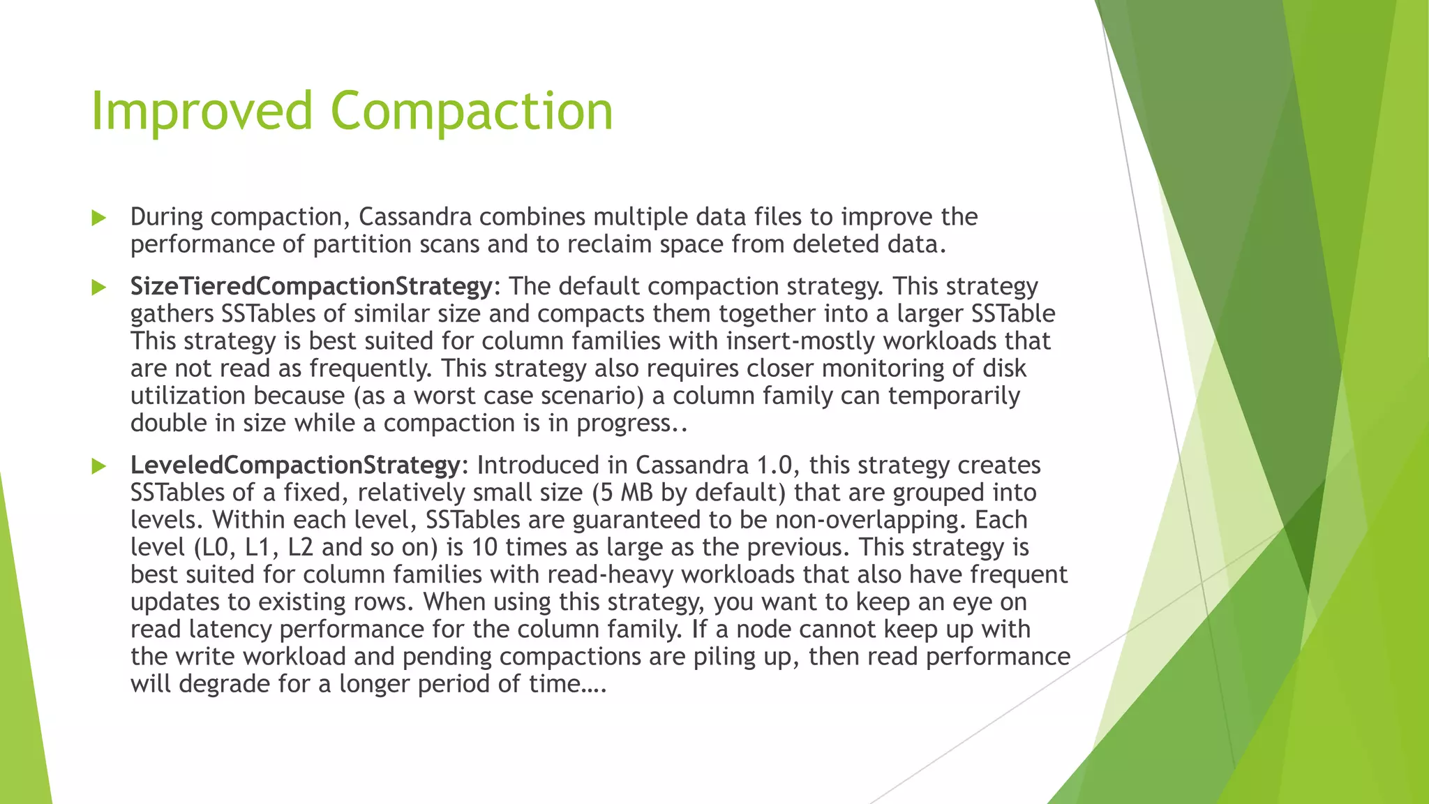 Improved Compaction
 During compaction, Cassandra combines multiple data files to improve the
performance of partition scans and to reclaim space from deleted data.
 SizeTieredCompactionStrategy: The default compaction strategy. This strategy
gathers SSTables of similar size and compacts them together into a larger SSTable
This strategy is best suited for column families with insert-mostly workloads that
are not read as frequently. This strategy also requires closer monitoring of disk
utilization because (as a worst case scenario) a column family can temporarily
double in size while a compaction is in progress..
 LeveledCompactionStrategy: Introduced in Cassandra 1.0, this strategy creates
SSTables of a fixed, relatively small size (5 MB by default) that are grouped into
levels. Within each level, SSTables are guaranteed to be non-overlapping. Each
level (L0, L1, L2 and so on) is 10 times as large as the previous. This strategy is
best suited for column families with read-heavy workloads that also have frequent
updates to existing rows. When using this strategy, you want to keep an eye on
read latency performance for the column family. If a node cannot keep up with
the write workload and pending compactions are piling up, then read performance
will degrade for a longer period of time&hellip;.
 