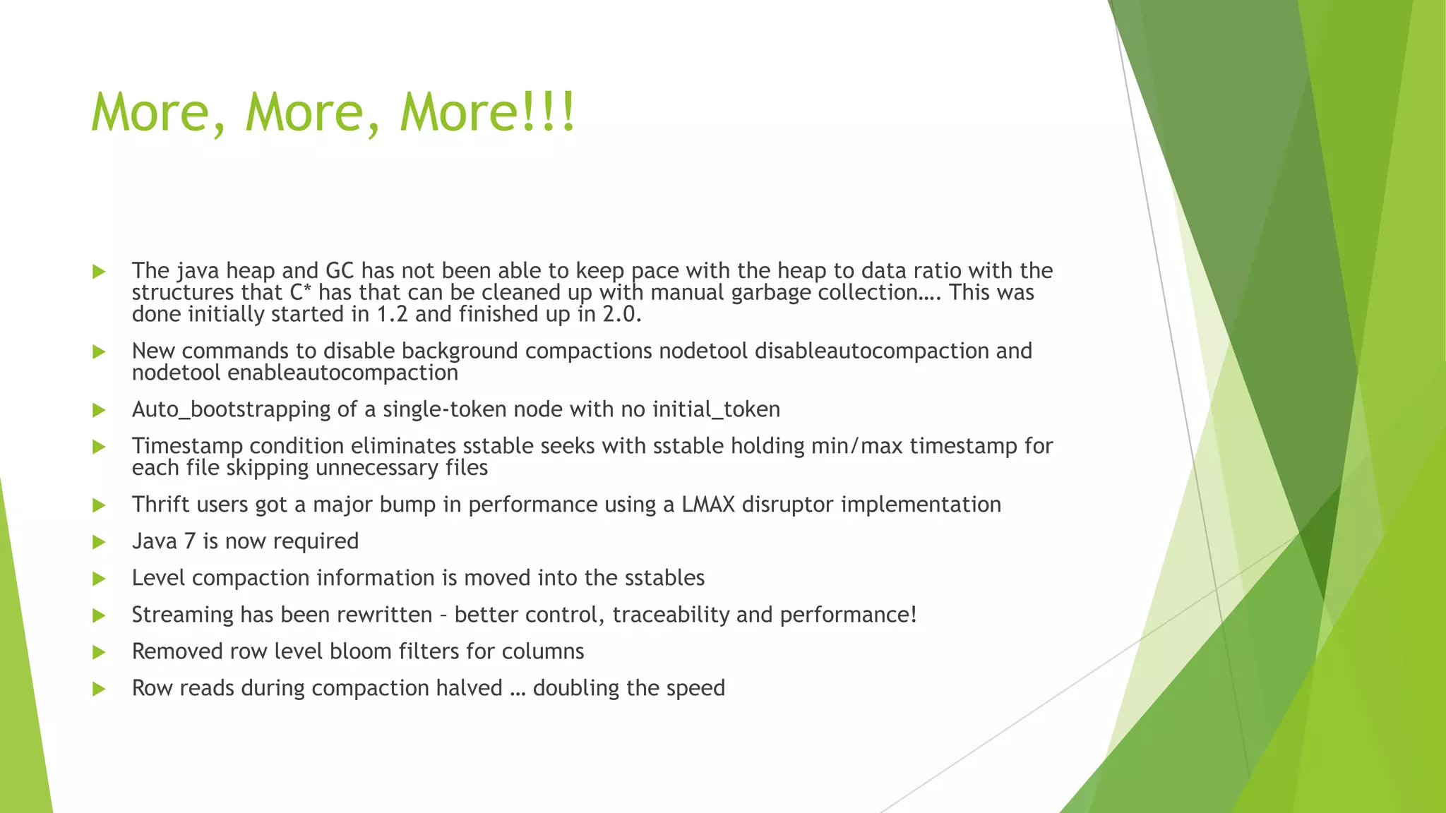 More, More, More!!!
 The java heap and GC has not been able to keep pace with the heap to data ratio with the
structures that C* has that can be cleaned up with manual garbage collection&hellip;. This was
done initially started in 1.2 and finished up in 2.0.
 New commands to disable background compactions nodetool disableautocompaction and
nodetool enableautocompaction
 Auto_bootstrapping of a single-token node with no initial_token
 Timestamp condition eliminates sstable seeks with sstable holding min/max timestamp for
each file skipping unnecessary files
 Thrift users got a major bump in performance using a LMAX disruptor implementation
 Java 7 is now required
 Level compaction information is moved into the sstables
 Streaming has been rewritten &ndash; better control, traceability and performance!
 Removed row level bloom filters for columns
 Row reads during compaction halved &hellip; doubling the speed
 