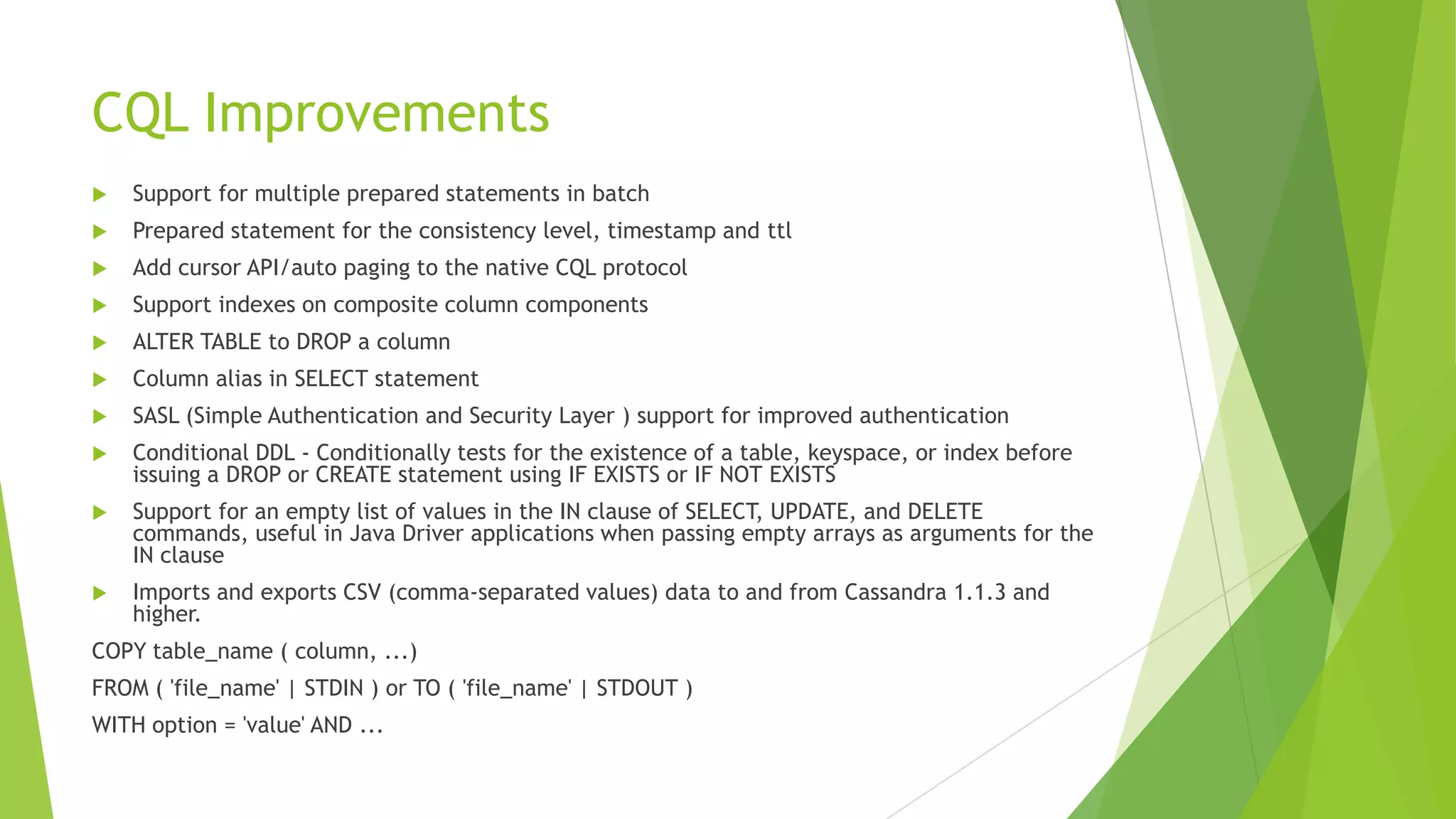 CQL Improvements
 Support for multiple prepared statements in batch
 Prepared statement for the consistency level, timestamp and ttl
 Add cursor API/auto paging to the native CQL protocol
 Support indexes on composite column components
 ALTER TABLE to DROP a column
 Column alias in SELECT statement
 SASL (Simple Authentication and Security Layer ) support for improved authentication
 Conditional DDL - Conditionally tests for the existence of a table, keyspace, or index before
issuing a DROP or CREATE statement using IF EXISTS or IF NOT EXISTS
 Support for an empty list of values in the IN clause of SELECT, UPDATE, and DELETE
commands, useful in Java Driver applications when passing empty arrays as arguments for the
IN clause
 Imports and exports CSV (comma-separated values) data to and from Cassandra 1.1.3 and
higher.
COPY table_name ( column, ...)
FROM ( 'file_name' | STDIN ) or TO ( 'file_name' | STDOUT )
WITH option = 'value' AND ...
 