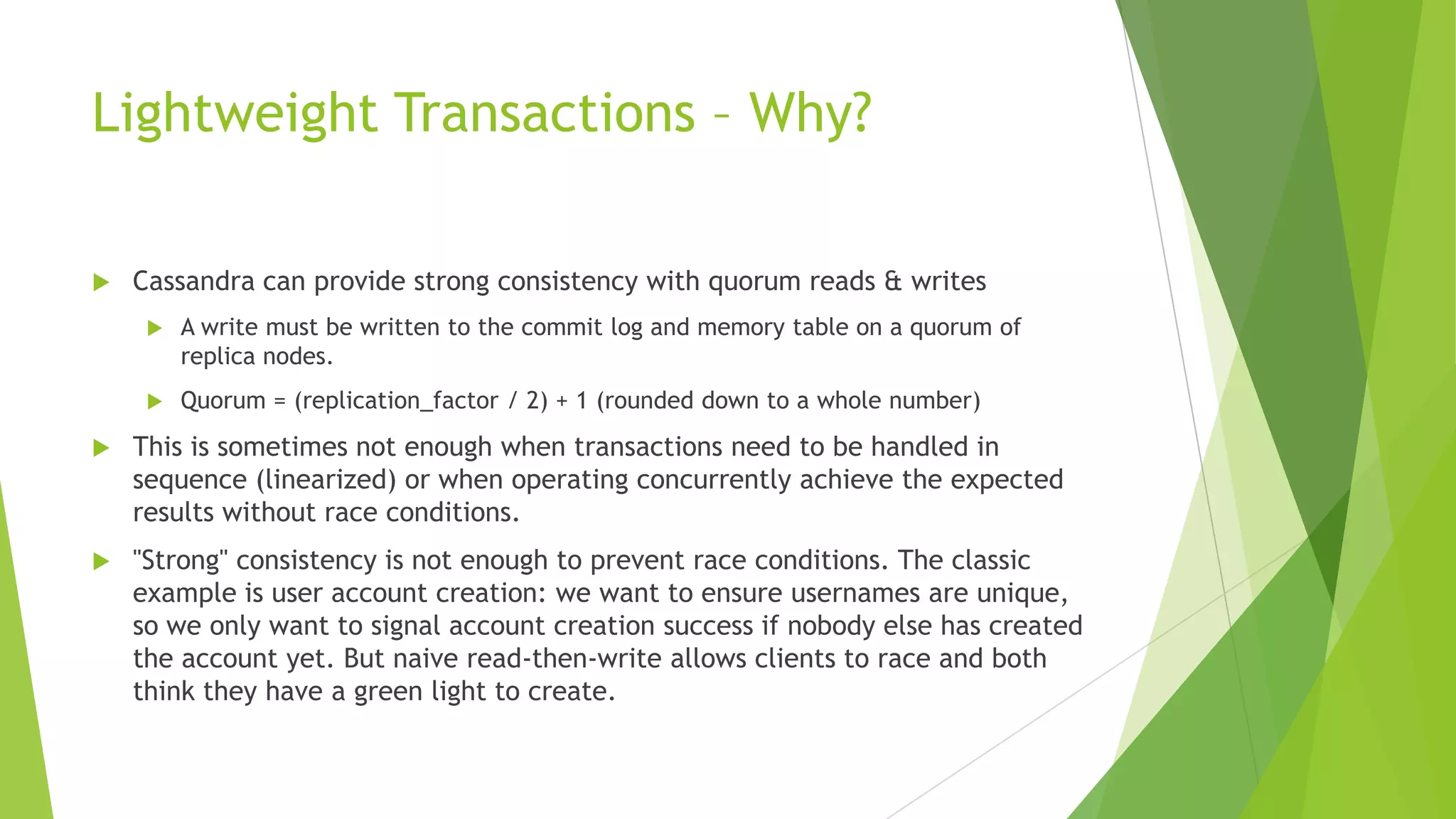 Lightweight Transactions &ndash; Why?
 Cassandra can provide strong consistency with quorum reads & writes
 A write must be written to the commit log and memory table on a quorum of
replica nodes.
 Quorum = (replication_factor / 2) + 1 (rounded down to a whole number)
 This is sometimes not enough when transactions need to be handled in
sequence (linearized) or when operating concurrently achieve the expected
results without race conditions.
 "Strong" consistency is not enough to prevent race conditions. The classic
example is user account creation: we want to ensure usernames are unique,
so we only want to signal account creation success if nobody else has created
the account yet. But naive read-then-write allows clients to race and both
think they have a green light to create.
 