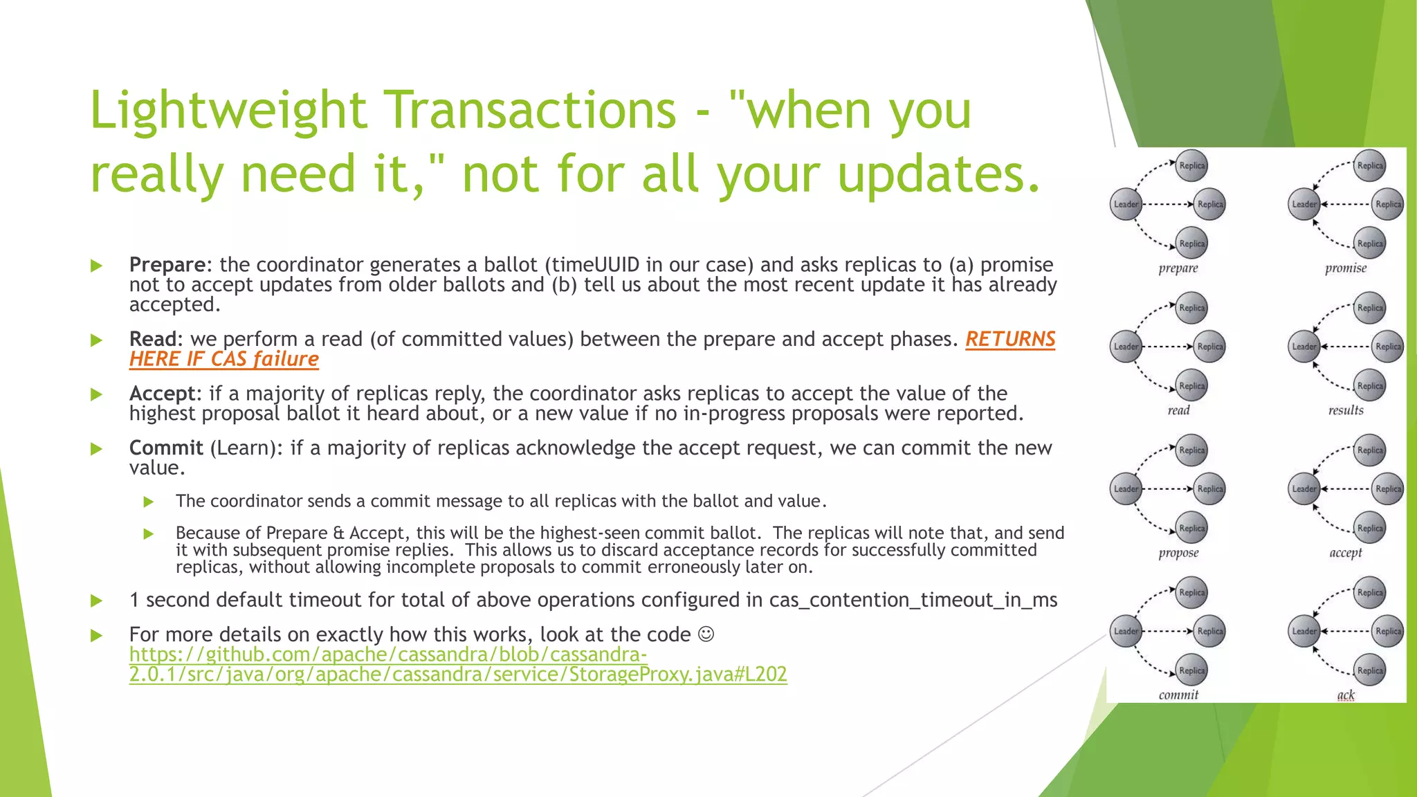 Lightweight Transactions - "when you
really need it," not for all your updates.
 Prepare: the coordinator generates a ballot (timeUUID in our case) and asks replicas to (a) promise
not to accept updates from older ballots and (b) tell us about the most recent update it has already
accepted.
 Read: we perform a read (of committed values) between the prepare and accept phases. RETURNS
HERE IF CAS failure
 Accept: if a majority of replicas reply, the coordinator asks replicas to accept the value of the
highest proposal ballot it heard about, or a new value if no in-progress proposals were reported.
 Commit (Learn): if a majority of replicas acknowledge the accept request, we can commit the new
value.
 The coordinator sends a commit message to all replicas with the ballot and value.
 Because of Prepare & Accept, this will be the highest-seen commit ballot. The replicas will note that, and send
it with subsequent promise replies. This allows us to discard acceptance records for successfully committed
replicas, without allowing incomplete proposals to commit erroneously later on.
 1 second default timeout for total of above operations configured in cas_contention_timeout_in_ms
 For more details on exactly how this works, look at the code 
https://github.com/apache/cassandra/blob/cassandra-
2.0.1/src/java/org/apache/cassandra/service/StorageProxy.java#L202
 