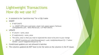 Lightweight Transactions
How do we use it?
 Is isolated to the “partition key” for a CQL3 table
 INSERT
 IF NOT EXISTS
 i.e. INSERT INTO users (username, email, full_name) values (‘hellocas',
cas@updateme.com', ‘Hello World CAS', 1) IF NOT EXISTS;
 UPDATE
 IF column = some_value
 IF map[column] = some_value
 The some_value is what you read or expected the value to be prior to your change
 i.e. UPDATE inventory set orderHistory[(now)] = uuid, total[wharehouse13] = 7 where
itemID = uuid IF map[wherehouse13] = 8;
 Conditional updates are not allowed in batches
 The columns updated do NOT have to be the same as the columns in the IF clause.
 