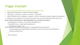 Trigger Example
 https://github.com/apache/cassandra/tree/trunk/examples/triggers
 RowKey:ColumnName:Value to Value:ColumnName:RowKey
 10214124124 – username = to joestein – username = 10214124124
 CREATE TRIGGER test1 ON "Keyspace1"."Standard1" EXECUTE ('org.apache.cassandra.triggers.InvertedIndex');
 Basically we are returning a row mutation from within a jar so we can do anything we want pretty much
public Collection<RowMutation> augment(ByteBuffer key, ColumnFamily update) {
List<RowMutation> mutations = new ArrayList<RowMutation>();
for (ByteBuffer name : update.getColumnNames()) {
RowMutation mutation = new
RowMutation(properties.getProperty("keyspace"), update.getColumn(name).value());
mutation.add(properties.getProperty("columnfamily"), name, key, System.currentTimeMillis());
mutations.add(mutation);
}
return mutations;
}
 
