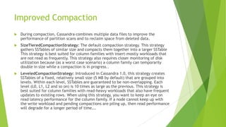 Improved Compaction
 During compaction, Cassandra combines multiple data files to improve the
performance of partition scans and to reclaim space from deleted data.
 SizeTieredCompactionStrategy: The default compaction strategy. This strategy
gathers SSTables of similar size and compacts them together into a larger SSTable
This strategy is best suited for column families with insert-mostly workloads that
are not read as frequently. This strategy also requires closer monitoring of disk
utilization because (as a worst case scenario) a column family can temporarily
double in size while a compaction is in progress..
 LeveledCompactionStrategy: Introduced in Cassandra 1.0, this strategy creates
SSTables of a fixed, relatively small size (5 MB by default) that are grouped into
levels. Within each level, SSTables are guaranteed to be non-overlapping. Each
level (L0, L1, L2 and so on) is 10 times as large as the previous. This strategy is
best suited for column families with read-heavy workloads that also have frequent
updates to existing rows. When using this strategy, you want to keep an eye on
read latency performance for the column family. If a node cannot keep up with
the write workload and pending compactions are piling up, then read performance
will degrade for a longer period of time….
 