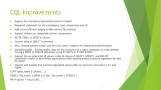 CQL Improvements
 Support for multiple prepared statements in batch
 Prepared statement for the consistency level, timestamp and ttl
 Add cursor API/auto paging to the native CQL protocol
 Support indexes on composite column components
 ALTER TABLE to DROP a column
 Column alias in SELECT statement
 SASL (Simple Authentication and Security Layer ) support for improved authentication
 Conditional DDL - Conditionally tests for the existence of a table, keyspace, or index before
issuing a DROP or CREATE statement using IF EXISTS or IF NOT EXISTS
 Support for an empty list of values in the IN clause of SELECT, UPDATE, and DELETE
commands, useful in Java Driver applications when passing empty arrays as arguments for the
IN clause
 Imports and exports CSV (comma-separated values) data to and from Cassandra 1.1.3 and
higher.
COPY table_name ( column, ...)
FROM ( 'file_name' | STDIN ) or TO ( 'file_name' | STDOUT )
WITH option = 'value' AND ...
 
