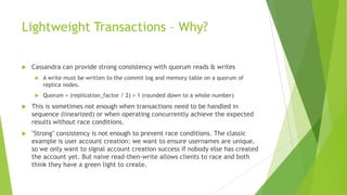 Lightweight Transactions – Why?
 Cassandra can provide strong consistency with quorum reads & writes
 A write must be written to the commit log and memory table on a quorum of
replica nodes.
 Quorum = (replication_factor / 2) + 1 (rounded down to a whole number)
 This is sometimes not enough when transactions need to be handled in
sequence (linearized) or when operating concurrently achieve the expected
results without race conditions.
 "Strong" consistency is not enough to prevent race conditions. The classic
example is user account creation: we want to ensure usernames are unique,
so we only want to signal account creation success if nobody else has created
the account yet. But naive read-then-write allows clients to race and both
think they have a green light to create.
 