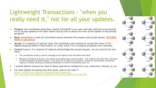 Lightweight Transactions - "when you
really need it," not for all your updates.
 Prepare: the coordinator generates a ballot (timeUUID in our case) and asks replicas to (a) promise
not to accept updates from older ballots and (b) tell us about the most recent update it has already
accepted.
 Read: we perform a read (of committed values) between the prepare and accept phases. RETURNS
HERE IF CAS failure
 Accept: if a majority of replicas reply, the coordinator asks replicas to accept the value of the
highest proposal ballot it heard about, or a new value if no in-progress proposals were reported.
 Commit (Learn): if a majority of replicas acknowledge the accept request, we can commit the new
value.
 The coordinator sends a commit message to all replicas with the ballot and value.
 Because of Prepare & Accept, this will be the highest-seen commit ballot. The replicas will note that, and send
it with subsequent promise replies. This allows us to discard acceptance records for successfully committed
replicas, without allowing incomplete proposals to commit erroneously later on.
 1 second default timeout for total of above operations configured in cas_contention_timeout_in_ms
 For more details on exactly how this works, look at the code 
https://github.com/apache/cassandra/blob/cassandra-
2.0.1/src/java/org/apache/cassandra/service/StorageProxy.java#L202
 