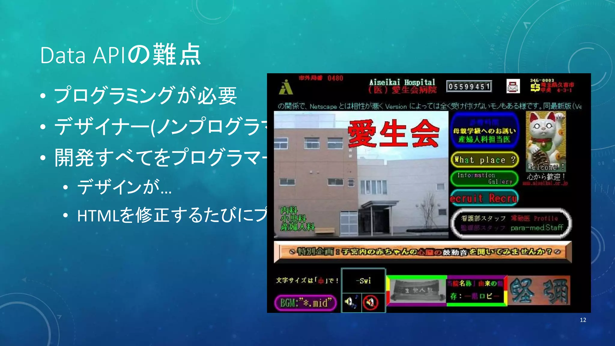 Data APIの難点 
• プログラミングが必要 
• デザイナー(ノンプログラマー)の方には難しい 
• 開発すべてをプログラマーに任せると… 
• デザインが… 
• HTMLを修正するたびにプログラマーに依頼… 
12 
 