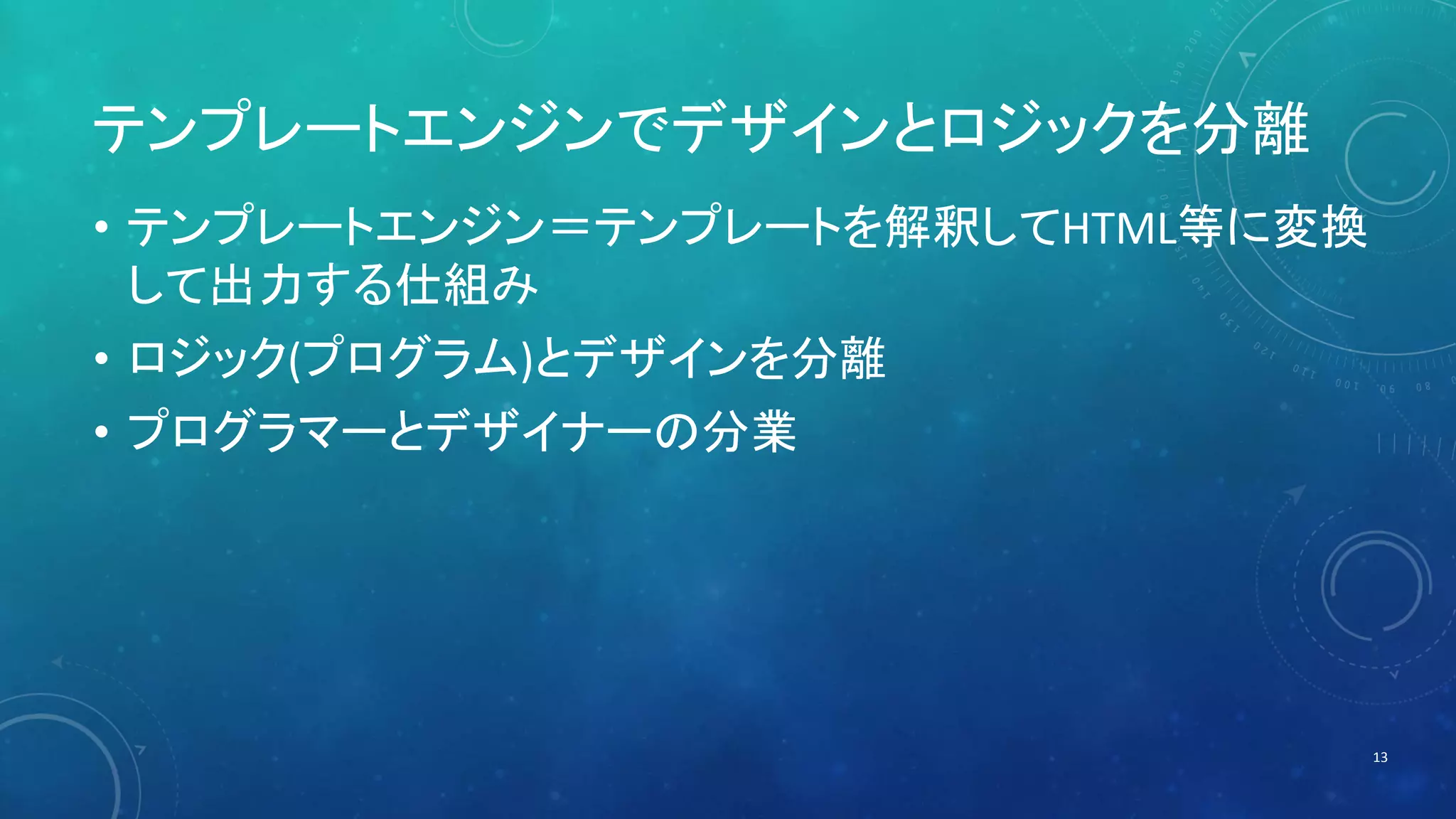 テンプレートエンジンでデザインとロジックを分離 
• テンプレートエンジン＝テンプレートを解釈してHTML等に変換 
して出力する仕組み 
• ロジック(プログラム)とデザインを分離 
• プログラマーとデザイナーの分業 
13 
 