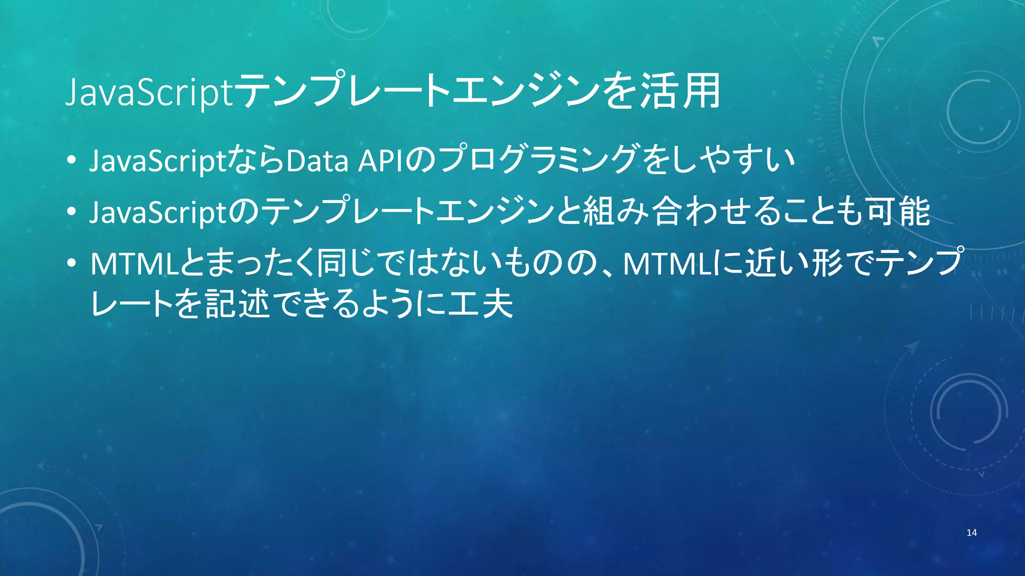 JavaScriptテンプレートエンジンを活用 
• JavaScriptならData APIのプログラミングをしやすい 
• JavaScriptのテンプレートエンジンと組み合わせることも可能 
• MTMLとまったく同じではないものの、MTMLに近い形でテンプ 
レートを記述できるように工夫 
14 
 