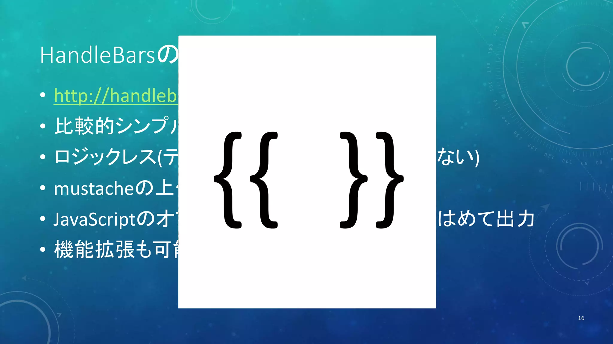 HandleBarsの概要 
• http://handlebarsjs.com/ 
• 比較的シンプルなテンプレートエンジン 
• ロジックレス(テンプレートにプログラムを書かない) 
• mustacheの上位互換 
• JavaScriptのオブジェクトをテンプレートに当てはめて出力 
• 機能拡張も可能(ヘルパー) 
16 
 