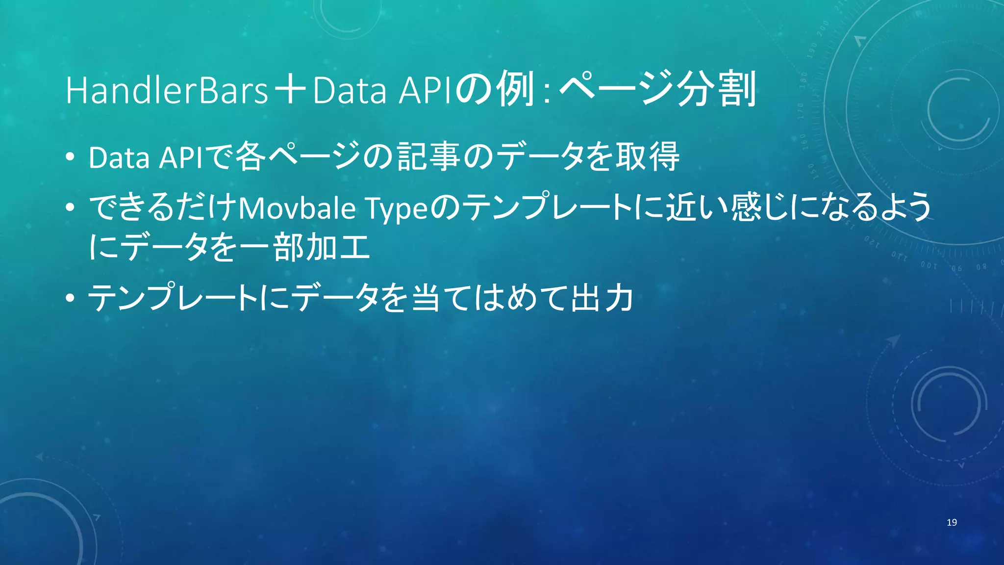 HandlerBars＋Data APIの例：ページ分割 
• Data APIで各ページの記事のデータを取得 
• できるだけMovbale Typeのテンプレートに近い感じになるよう 
にデータを一部加工 
• テンプレートにデータを当てはめて出力 
19 
 