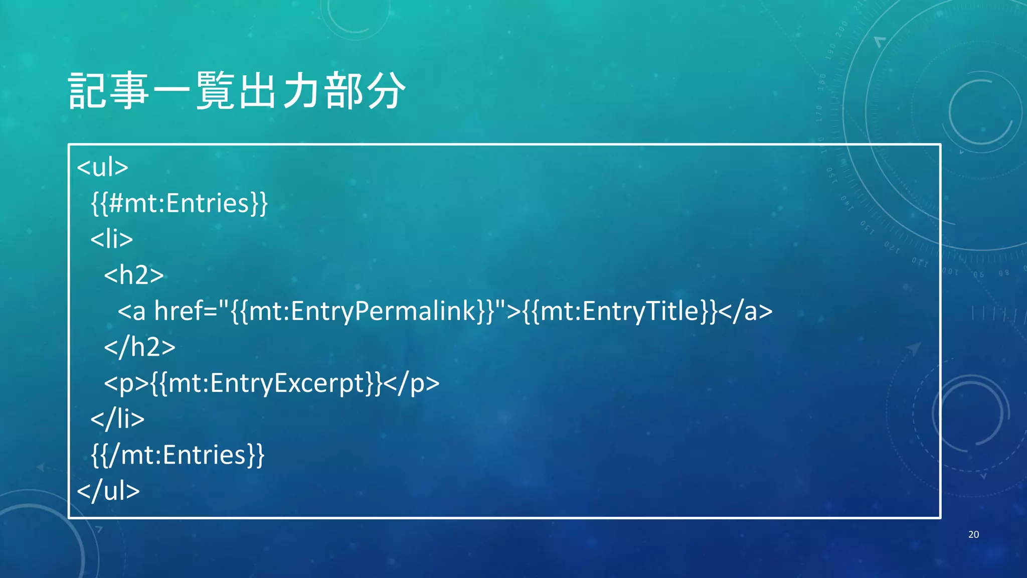 記事一覧出力部分 
20 
<ul> 
{{#mt:Entries}} 
<li> 
<h2> 
<a href="{{mt:EntryPermalink}}">{{mt:EntryTitle}}</a> 
</h2> 
<p>{{mt:EntryExcerpt}}</p> 
</li> 
{{/mt:Entries}} 
</ul> 
 