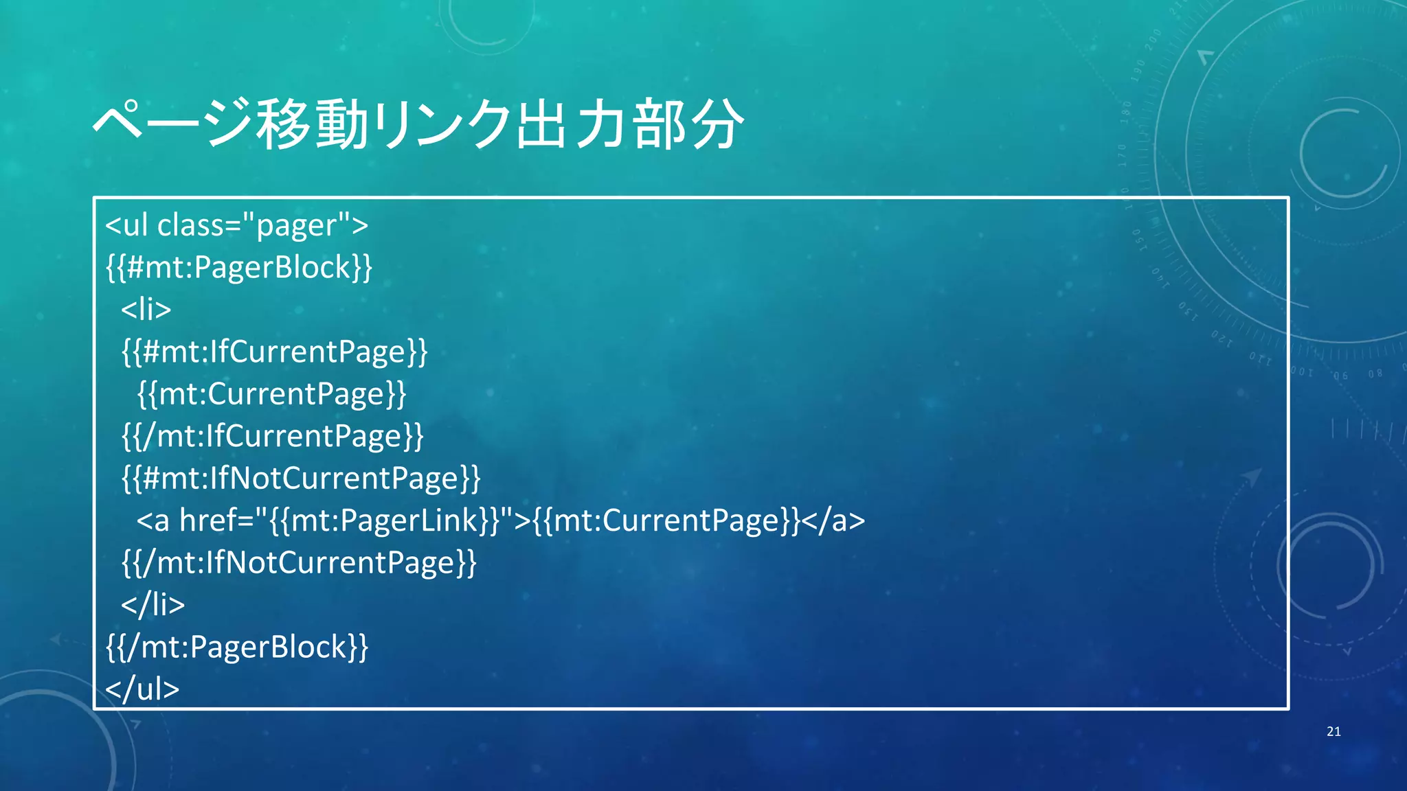 ページ移動リンク出力部分 
21 
<ul class="pager"> 
{{#mt:PagerBlock}} 
<li> 
{{#mt:IfCurrentPage}} 
{{mt:CurrentPage}} 
{{/mt:IfCurrentPage}} 
{{#mt:IfNotCurrentPage}} 
<a href="{{mt:PagerLink}}">{{mt:CurrentPage}}</a> 
{{/mt:IfNotCurrentPage}} 
</li> 
{{/mt:PagerBlock}} 
</ul> 
 