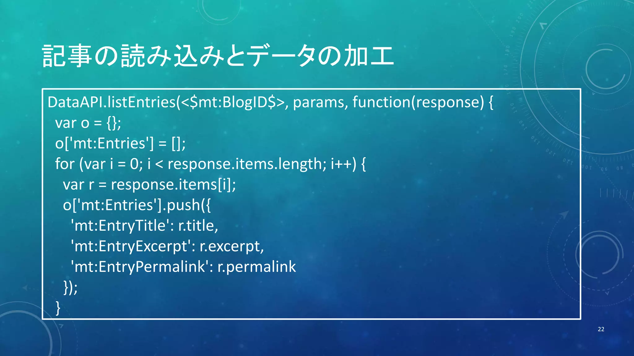 記事の読み込みとデータの加工 
22 
DataAPI.listEntries(<$mt:BlogID$>, params, function(response) { 
var o = {}; 
o['mt:Entries'] = []; 
for (var i = 0; i < response.items.length; i++) { 
var r = response.items[i]; 
o['mt:Entries'].push({ 
'mt:EntryTitle': r.title, 
'mt:EntryExcerpt': r.excerpt, 
'mt:EntryPermalink': r.permalink 
}); 
} 
 
