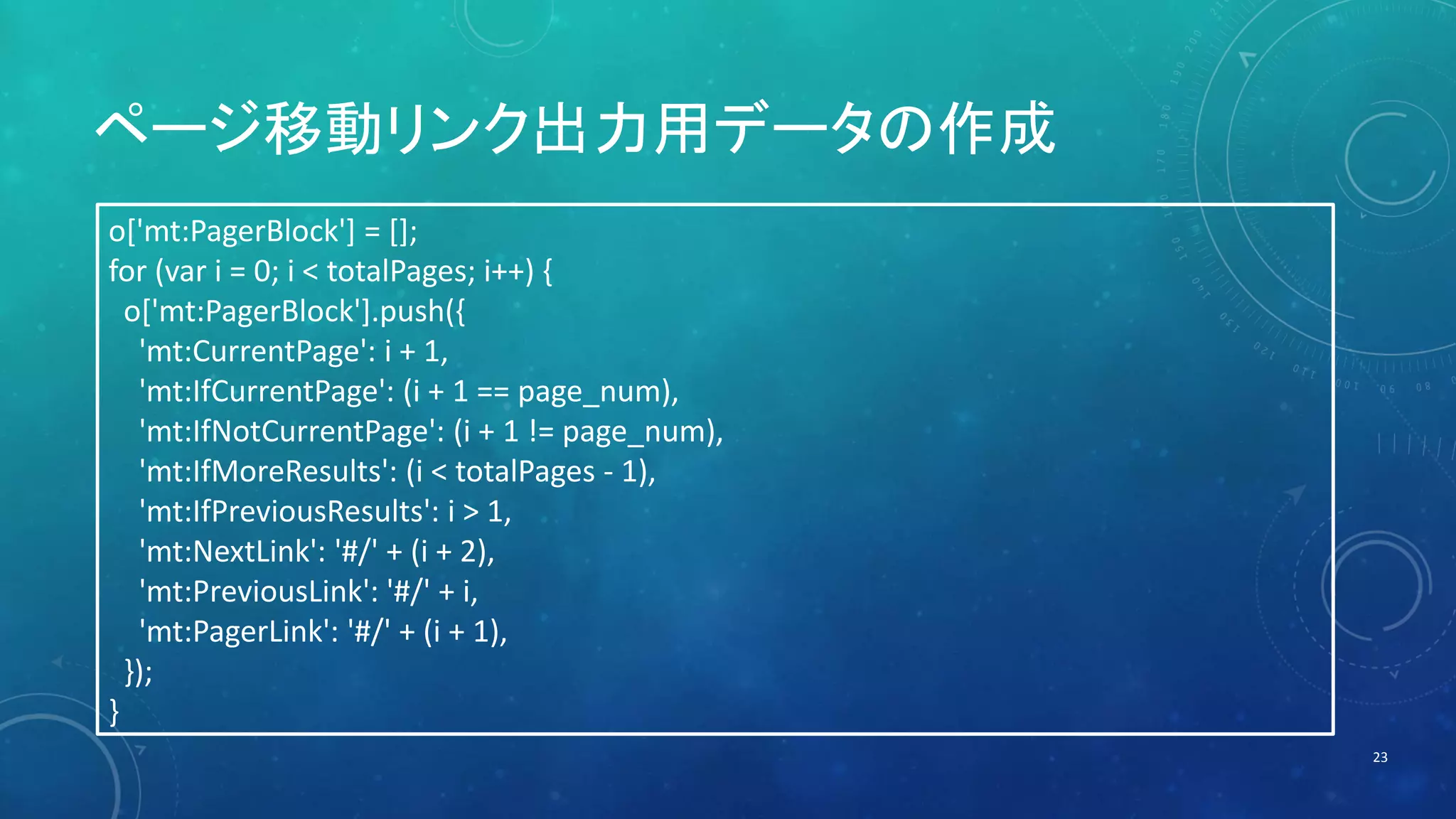 ページ移動リンク出力用データの作成 
23 
o['mt:PagerBlock'] = []; 
for (var i = 0; i < totalPages; i++) { 
o['mt:PagerBlock'].push({ 
'mt:CurrentPage': i + 1, 
'mt:IfCurrentPage': (i + 1 == page_num), 
'mt:IfNotCurrentPage': (i + 1 != page_num), 
'mt:IfMoreResults': (i < totalPages - 1), 
'mt:IfPreviousResults': i > 1, 
'mt:NextLink': '#/' + (i + 2), 
'mt:PreviousLink': '#/' + i, 
'mt:PagerLink': '#/' + (i + 1), 
}); 
} 
 