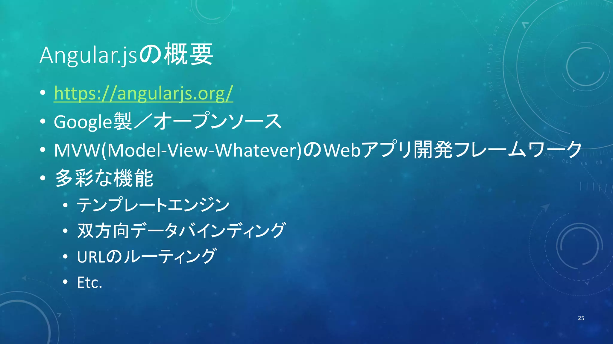 Angular.jsの概要 
• https://angularjs.org/ 
• Google製／オープンソース 
• MVW(Model-View-Whatever)のWebアプリ開発フレームワーク 
• 多彩な機能 
• テンプレートエンジン 
• 双方向データバインディング 
• URLのルーティング 
• Etc. 
25 
 