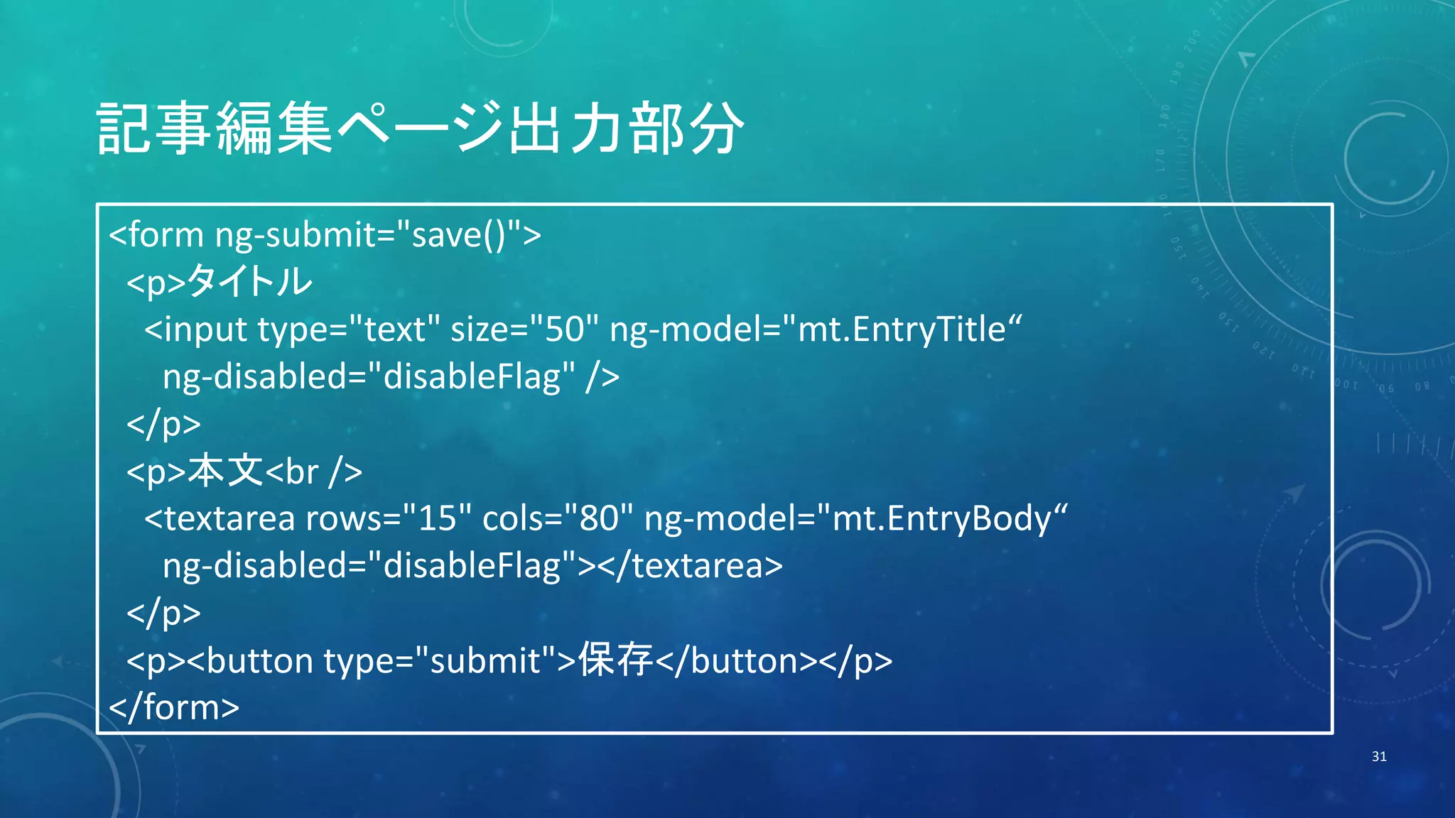 記事編集ページ出力部分 
31 
<form ng-submit="save()"> 
<p>タイトル 
<input type="text" size="50" ng-model="mt.EntryTitle“ 
ng-disabled="disableFlag" /> 
</p> 
<p>本文<br /> 
<textarea rows="15" cols="80" ng-model="mt.EntryBody“ 
ng-disabled="disableFlag"></textarea> 
</p> 
<p><button type="submit">保存</button></p> 
</form> 
 