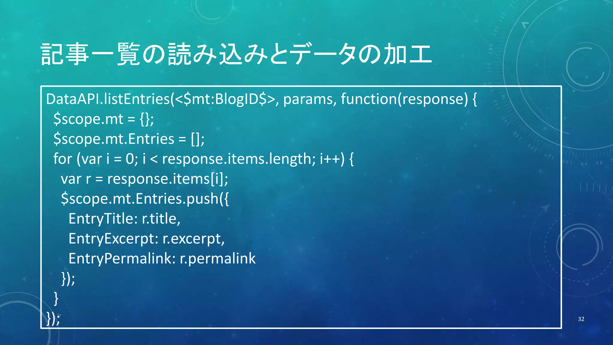 記事一覧の読み込みとデータの加工 
32 
DataAPI.listEntries(<$mt:BlogID$>, params, function(response) { 
$scope.mt = {}; 
$scope.mt.Entries = []; 
for (var i = 0; i < response.items.length; i++) { 
var r = response.items[i]; 
$scope.mt.Entries.push({ 
EntryTitle: r.title, 
EntryExcerpt: r.excerpt, 
EntryPermalink: r.permalink 
}); 
} 
}); 
 