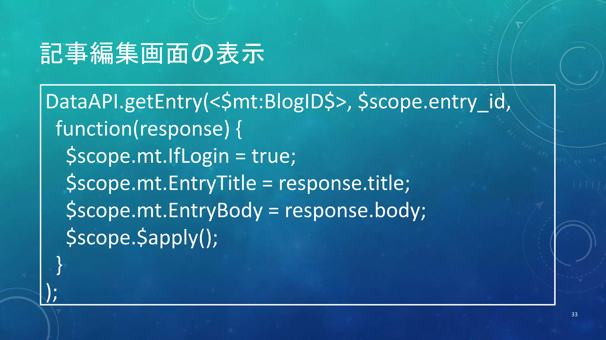 記事編集画面の表示 
33 
DataAPI.getEntry(<$mt:BlogID$>, $scope.entry_id, 
function(response) { 
$scope.mt.IfLogin = true; 
$scope.mt.EntryTitle = response.title; 
$scope.mt.EntryBody = response.body; 
$scope.$apply(); 
} 
); 
 