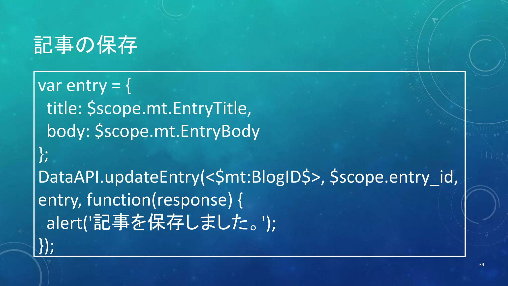 記事の保存 
34 
var entry = { 
title: $scope.mt.EntryTitle, 
body: $scope.mt.EntryBody 
}; 
DataAPI.updateEntry(<$mt:BlogID$>, $scope.entry_id, 
entry, function(response) { 
alert('記事を保存しました。'); 
}); 
 