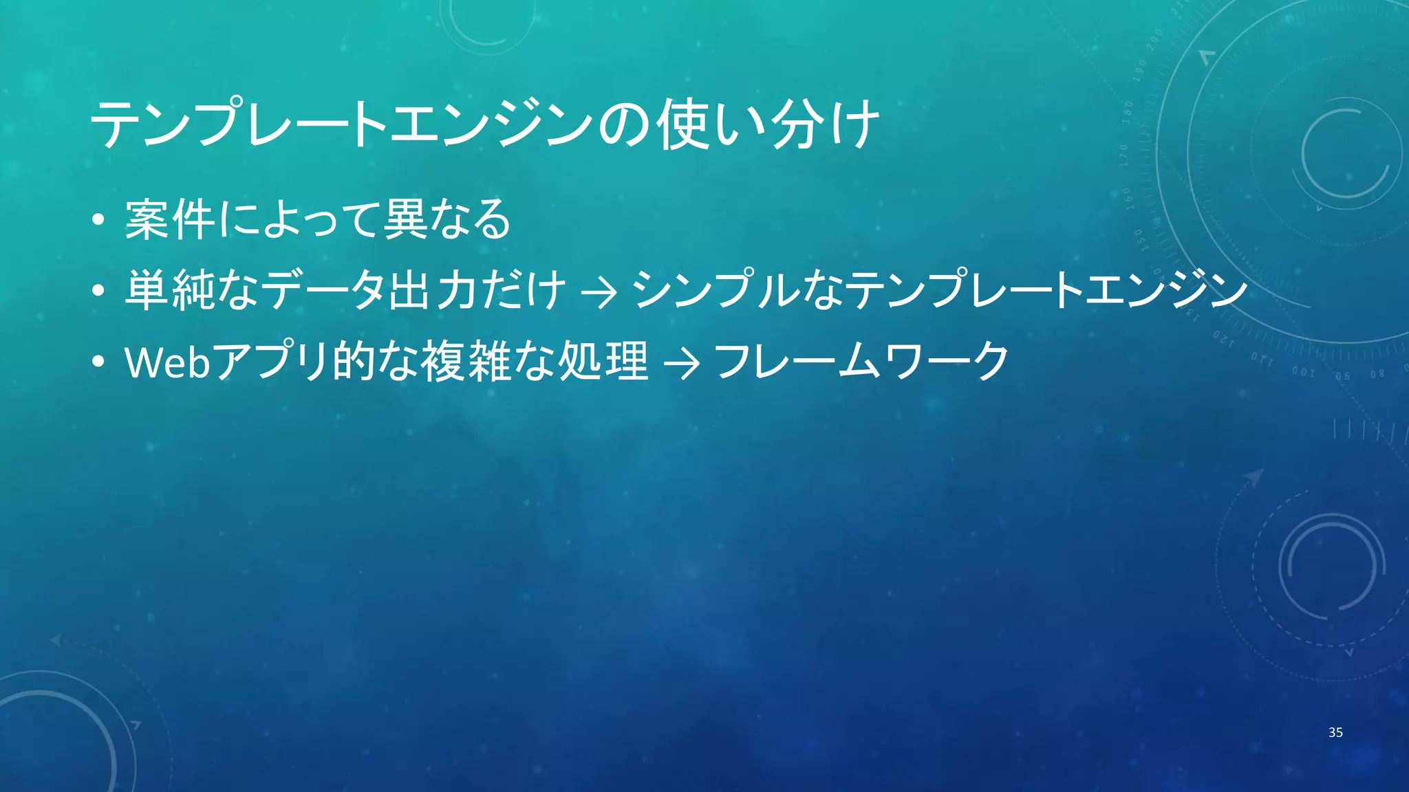 テンプレートエンジンの使い分け 
• 案件によって異なる 
• 単純なデータ出力だけ→ シンプルなテンプレートエンジン 
• Webアプリ的な複雑な処理→ フレームワーク 
35 
 