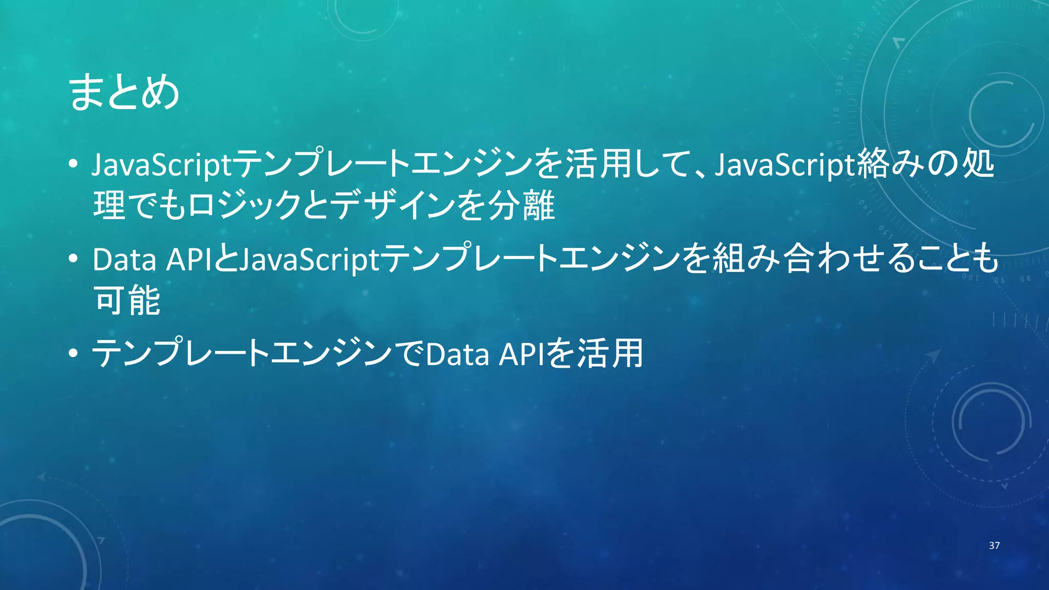 まとめ 
• JavaScriptテンプレートエンジンを活用して、JavaScript絡みの処 
理でもロジックとデザインを分離 
• Data APIとJavaScriptテンプレートエンジンを組み合わせることも 
可能 
• テンプレートエンジンでData APIを活用 
37 
 