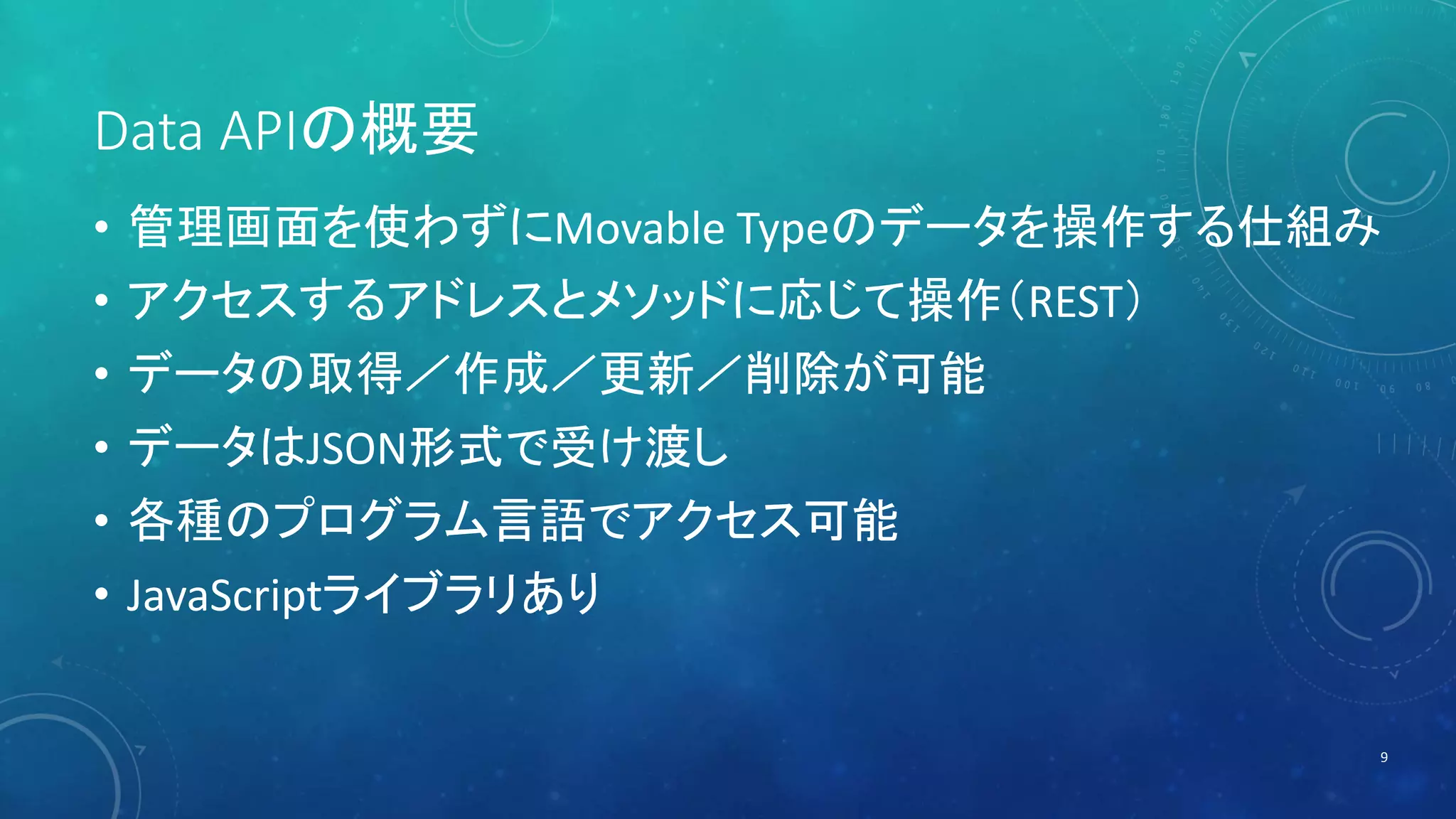 Data APIの概要 
• 管理画面を使わずにMovable Typeのデータを操作する仕組み 
• アクセスするアドレスとメソッドに応じて操作（REST） 
• データの取得／作成／更新／削除が可能 
• データはJSON形式で受け渡し 
• 各種のプログラム言語でアクセス可能 
• JavaScriptライブラリあり 
9 
 