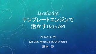 JavaScript 
テンプレートエンジンで 
活かすData API 
2014/11/29 
MTDDC Meetup TOKYO 2014 
藤本壱 
1 
 