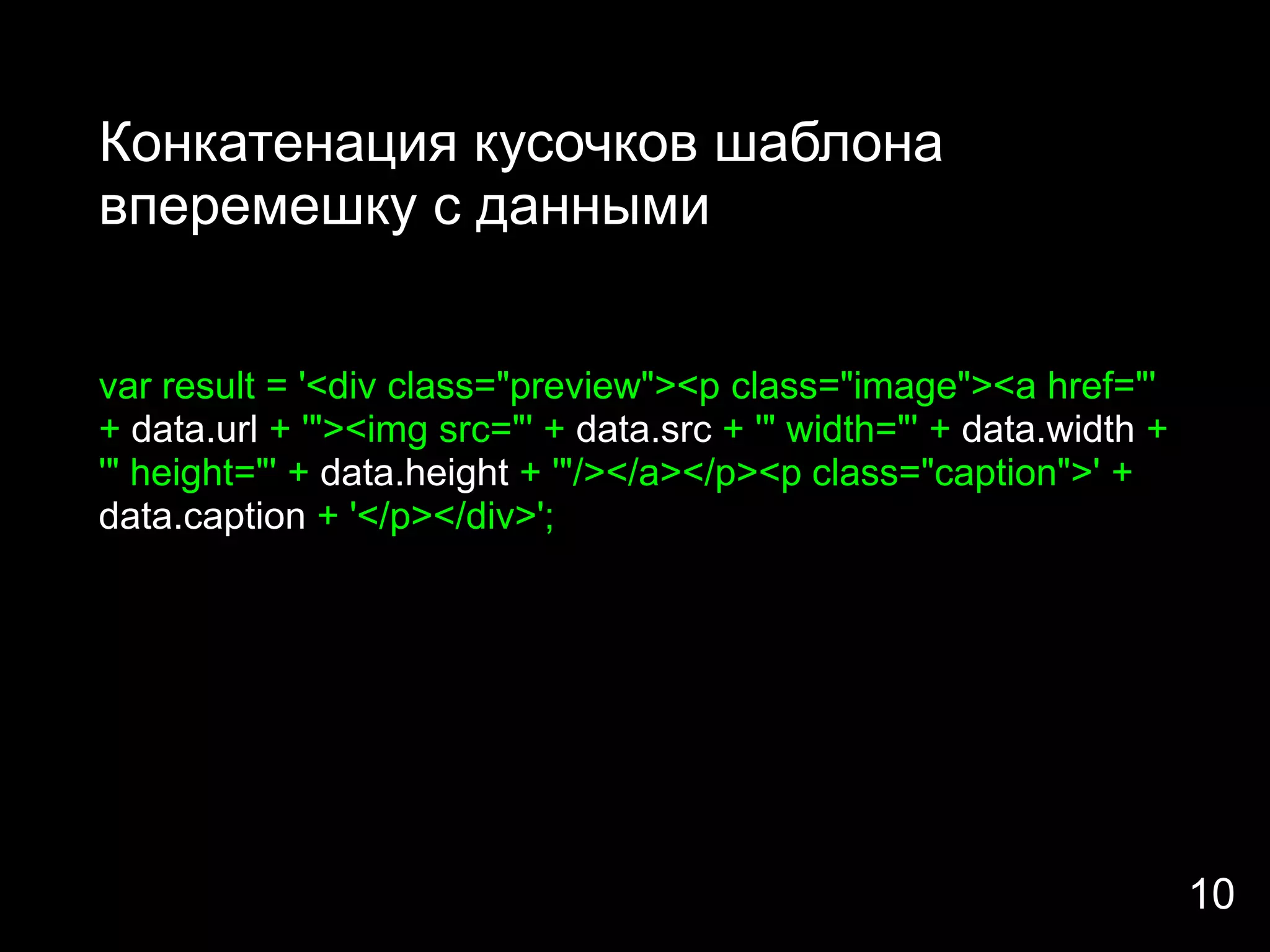 Конкатенация кусочков шаблона
вперемешку с данными


var result = '<div class="preview"><p class="image"><a href="'
+ data.url + '"><img src="' + data.src + '" width="' + data.width +
'" height="' + data.height + '"/></a></p><p class="caption">' +
data.caption + '</p></div>';




                                                                      10
 