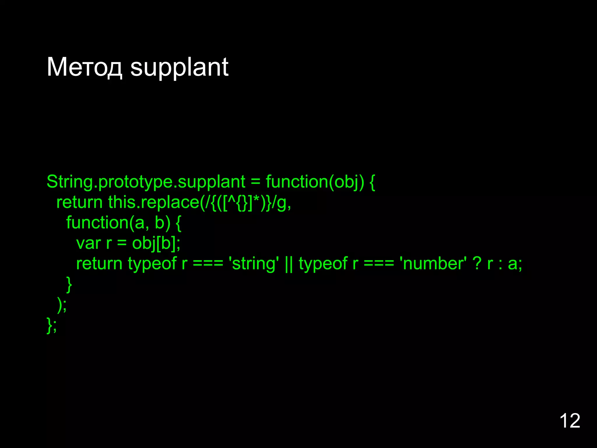 Метод supplant



String.prototype.supplant = function(obj) {
  return this.replace(/{([^{}]*)}/g,
    function(a, b) {
      var r = obj[b];
      return typeof r === 'string' || typeof r === 'number' ? r : a;
    }
  );
};




                                                                       12
 