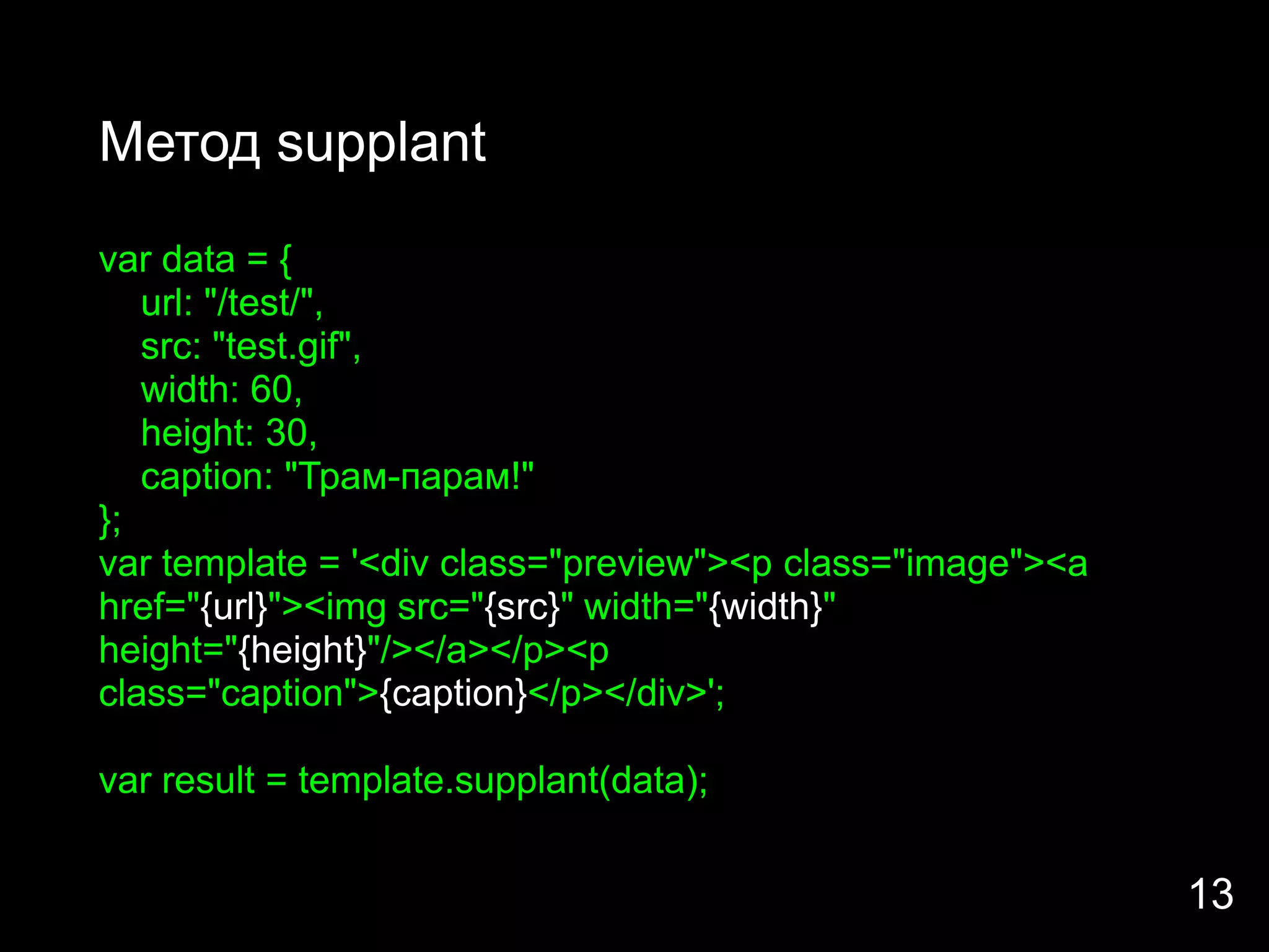 Метод supplant
var data = {
   url: "/test/",
   src: "test.gif",
   width: 60,
   height: 30,
   caption: "Трам-парам!"
};
var template = '<div class="preview"><p class="image"><a
href="{url}"><img src="{src}" width="{width}"
height="{height}"/></a></p><p
class="caption">{caption}</p></div>';

var result = template.supplant(data);


                                                           13
 