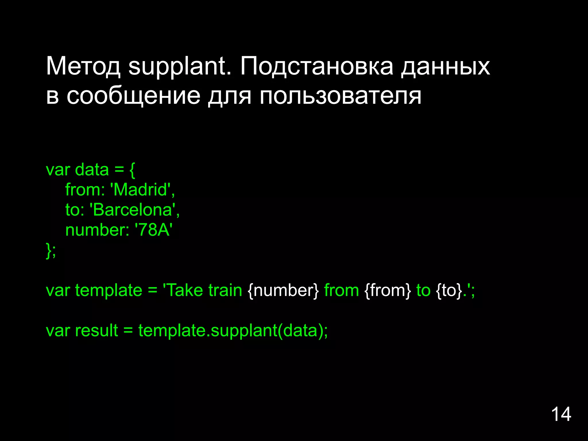 Метод supplant. Подстановка данных
в сообщение для пользователя

var data = {
   from: 'Madrid',
   to: 'Barcelona',
   number: '78A'
};

var template = 'Take train {number} from {from} to {to}.';

var result = template.supplant(data);



                                                             14
 